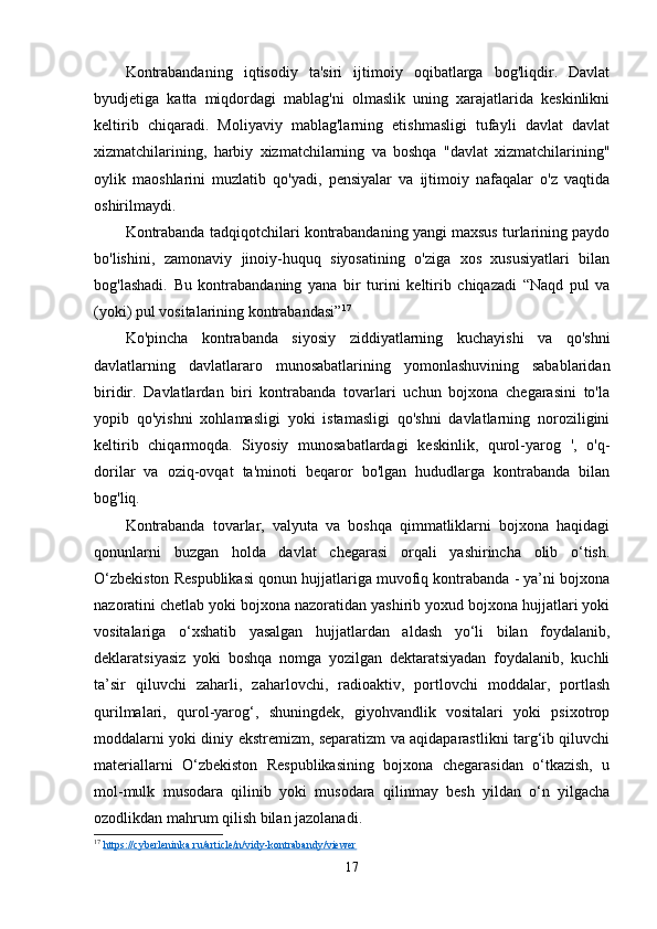 Kontrabandaning   iqtisodiy   ta'siri   ijtimoiy   oqibatlarga   bog'liqdir.   Davlat
byudjetiga   katta   miqdordagi   mablag'ni   olmaslik   uning   xarajatlarida   keskinlikni
keltirib   chiqaradi.   Moliyaviy   mablag'larning   etishmasligi   tufayli   davlat   davlat
xizmatchilarining,   harbiy   xizmatchilarning   va   boshqa   "davlat   xizmatchilarining"
oylik   maoshlarini   muzlatib   qo'yadi,   pensiyalar   va   ijtimoiy   nafaqalar   o'z   vaqtida
oshirilmaydi.
Kontrabanda tadqiqotchilari kontrabandaning yangi maxsus turlarining paydo
bo'lishini,   zamonaviy   jinoiy-huquq   siyosatining   o'ziga   xos   xususiyatlari   bilan
bog'lashadi.   Bu   kontrabandaning   yana   bir   turini   keltirib   chiqazadi   “Naqd   pul   va
(yoki) pul vositalarining kontrabandasi” 17
Ko'pincha   kontrabanda   siyosiy   ziddiyatlarning   kuchayishi   va   qo'shni
davlatlarning   davlatlararo   munosabatlarining   yomonlashuvining   sabablaridan
biridir.   Davlatlardan   biri   kontrabanda   tovarlari   uchun   bojxona   chegarasini   to'la
yopib   qo'yishni   xohlamasligi   yoki   istamasligi   qo'shni   davlatlarning   noroziligini
keltirib   chiqarmoqda.   Siyosiy   munosabatlardagi   keskinlik,   qurol-yarog   ',   o'q-
dorilar   va   oziq-ovqat   ta'minoti   beqaror   bo'lgan   hududlarga   kontrabanda   bilan
bog'liq.
Kontrabanda   tovarlar,   valyuta   va   boshqa   qimmatliklarni   bojxona   haqidagi
qonunlarni   buzgan   holda   davlat   chegarasi   orqali   yashirincha   olib   o‘tish.
O‘zbekiston Respublikasi qonun hujjatlariga muvofiq kontrabanda - ya’ni bojxona
nazoratini chetlab yoki bojxona nazoratidan yashirib yoxud bojxona hujjatlari yoki
vositalariga   o‘xshatib   yasalgan   hujjatlardan   aldash   yo‘li   bilan   foydalanib,
deklaratsiyasiz   yoki   boshqa   nomga   yozilgan   dektaratsiyadan   foydalanib,   kuchli
ta’sir   qiluvchi   zaharli,   zaharlovchi,   radioaktiv,   portlovchi   moddalar,   portlash
qurilmalari,   qurol-yarog‘,   shuningdek,   giyohvandlik   vositalari   yoki   psixotrop
moddalarni yoki diniy ekstremizm, separatizm va aqidaparastlikni targ‘ib qiluvchi
materiallarni   O‘zbekiston   Respublikasining   bojxona   chegarasidan   o‘tkazish,   u
mol-mulk   musodara   qilinib   yoki   musodara   qilinmay   besh   yildan   o‘n   yilgacha
ozodlikdan mahrum qilish bilan jazolanadi.
17
  https://cyberleninka.ru/article/n/vidy-kontrabandy/viewer
17 