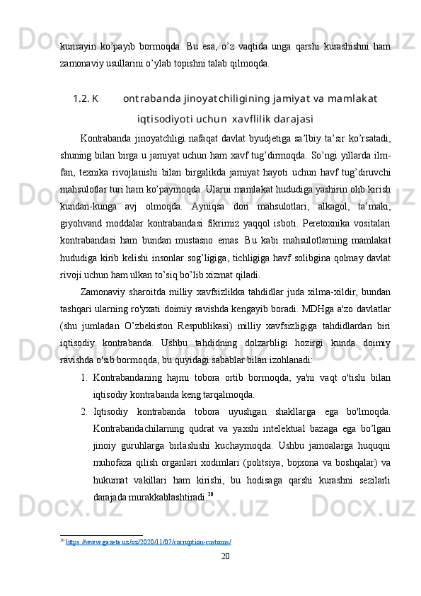 kunsayin   ko’payib   bormoqda.   Bu   esa,   o’z   vaqtida   unga   qarshi   kurashishni   ham
zamonaviy usullarini o’ylab topishni talab qilmoqda.
1.2. K ont rabanda jinoy at chiligining jamiy at  v a mamlak at
iqt isodiy ot i uchun  xav fl ilik  darajasi 
Kontrabanda   jinoyatchligi   nafaqat   davlat   byudjetiga  sa’lbiy   ta’sir   ko’rsatadi,
shuning bilan birga u jamiyat uchun ham xavf tug’dirmoqda. So’ngi yillarda ilm-
fan,   texnika   rivojlanishi   bilan   birgalikda   jamiyat   hayoti   uchun   havf   tug’diruvchi
mahsulotlar turi ham ko’paymoqda. Ularni mamlakat hududiga yashirin olib kirish
kundan-kunga   avj   olmoqda.   Ayniqsa   dori   mahsulotlari,   alkagol,   ta’maki,
giyohvand   moddalar   kontrabandasi   fikrimiz   yaqqol   isboti.   Peretoxnika   vositalari
kontrabandasi   ham   bundan   mustasno   emas.   Bu   kabi   mahsulotlarning   mamlakat
hududiga kirib kelishi insonlar sog’ligiga, tichligiga havf solibgina qolmay davlat
rivoji uchun ham ulkan to’siq bo’lib xizmat qiladi.
Zamonaviy   sharoitda   milliy   xavfsizlikka   tahdidlar   juda   xilma-xildir,   bundan
tashqari ularning ro'yxati doimiy ravishda kengayib boradi. MDHga a'zo davlatlar
(shu   jumladan   O’zbekiston   Respublikasi)   milliy   xavfsizligiga   tahdidlardan   biri
iqtisodiy   kontrabanda.   Ushbu   tahdidning   dolzarbligi   hozirgi   kunda   doimiy
ravishda o'sib bormoqda, bu quyidagi sabablar bilan izohlanadi:
1. Kontrabandaning   hajmi   tobora   ortib   bormoqda,   ya'ni   vaqt   o'tishi   bilan
iqtisodiy kontrabanda keng tarqalmoqda.
2. Iqtisodiy   kontrabanda   tobora   uyushgan   shakllarga   ega   bo'lmoqda.
Kontrabandachilarning   qudrat   va   yaxshi   intelektual   bazaga   ega   bo’lgan
jinoiy   guruhlarga   birlashishi   kuchaymoqda.   Ushbu   jamoalarga   huquqni
muhofaza   qilish   organlari   xodimlari   (politsiya,   bojxona   va   boshqalar)   va
hukumat   vakillari   ham   kirishi,   bu   hodisaga   qarshi   kurashni   sezilarli
darajada murakkablashtiradi. 20
20
  https://www.gazeta.uz/oz/2020/11/07/corruption-customs/  
20 