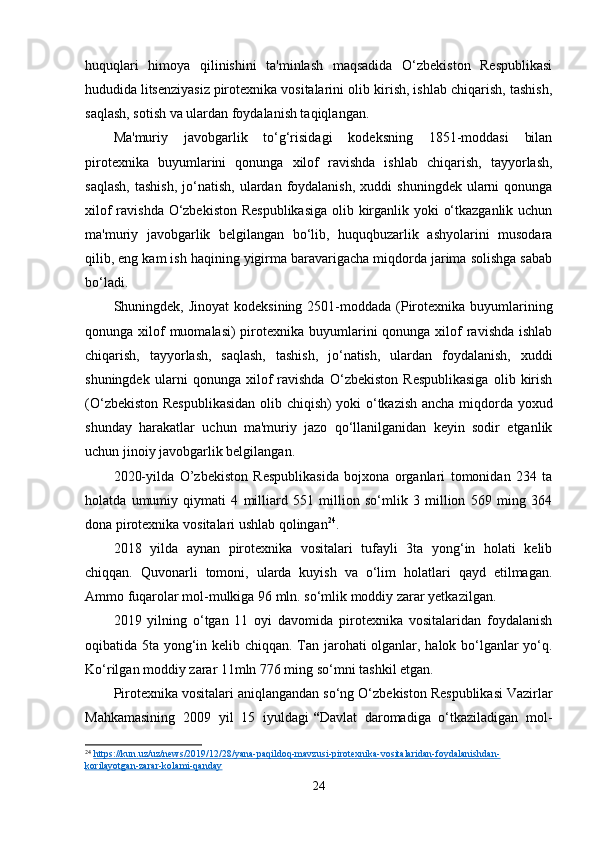 huquqlari   himoya   qilinishini   ta'minlash   maqsadida   O‘zbekiston   Respublikasi
hududida   litsenziyasiz   pirotexnika vositalarini olib kirish, ishlab chiqarish, tashish,
saqlash, sotish va ulardan foydalanish taqiqlangan.
Ma'muriy   javobgarlik   to‘g‘risidagi   kodeksning   1851-moddasi   bilan
pirotexnika   buyumlarini   qonunga   xilof   ravishda   ishlab   chiqarish,   tayyorlash,
saqlash,  tashish,  jo‘natish,  ulardan  foydalanish,  xuddi  shuningdek   ularni  qonunga
xilof  ravishda O‘zbekiston Respublikasiga  olib kirganlik yoki o‘tkazganlik uchun
ma'muriy   javobgarlik   belgilangan   bo‘lib,   huquqbuzarlik   ashyolarini   musodara
qilib, eng kam ish haqining yigirma baravarigacha miqdorda jarima solishga sabab
bo‘ladi.
Shuningdek, Jinoyat  kodeksining  2501-moddada  (Pirotexnika  buyumlarining
qonunga xilof  muomalasi)  pirotexnika buyumlarini  qonunga xilof  ravishda ishlab
chiqarish,   tayyorlash,   saqlash,   tashish,   jo‘natish,   ulardan   foydalanish,   xuddi
shuningdek   ularni   qonunga   xilof   ravishda   O‘zbekiston   Respublikasiga   olib   kirish
(O‘zbekiston Respublikasidan olib chiqish) yoki o‘tkazish ancha miqdorda yoxud
shunday   harakatlar   uchun   ma'muriy   jazo   qo‘llanilganidan   keyin   sodir   etganlik
uchun jinoiy javobgarlik belgilangan.
2020-yilda   O’zbekiston   Respublikasida   bojxona   organlari   tomonidan   234   ta
holatda   umumiy   qiymati   4   milliard   551   million   so‘mlik   3   million   569   ming   364
dona pirotexnika vositalari ushlab qolingan 24
.
2018   yilda   aynan   pirotexnika   vositalari   tufayli   3ta   yong‘in   holati   kelib
chiqqan.   Quvonarli   tomoni,   ularda   kuyish   va   o‘lim   holatlari   qayd   etilmagan.
Ammo fuqarolar mol-mulkiga 96 mln. so‘mlik moddiy zarar yetkazilgan.
2019   yilning   o‘tgan   11   oyi   davomida   pirotexnika   vositalaridan   foydalanish
oqibatida 5ta yong‘in kelib chiqqan. Tan jarohati olganlar, halok bo‘lganlar yo‘q.
Ko‘rilgan moddiy zarar 11mln 776 ming so‘mni tashkil etgan.
Pirotexnika vositalari aniqlangandan so‘ng   O‘ zbekiston Respublikasi Vazirlar
Mahkamasining   2009   yil   15   iyuldagi   “ Davlat   daromadiga   o‘tkaziladigan   mol-
24
  https://kun.uz/uz/news/2019/12/28/yana-paqildoq-mavzusi-pirotexnika-vositalaridan-foydalanishdan-
korilayotgan-zarar-kolami-qanday  
24 