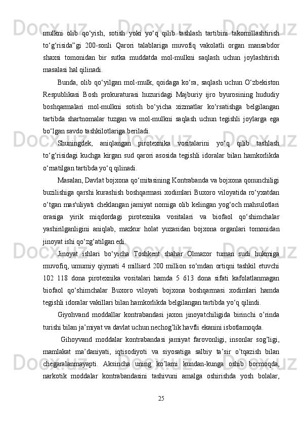 mulkni   olib   qo‘yish,   sotish   yoki   yo‘q   qilib   tashlash   tartibini   takomillashtirish
to‘g‘risida”gi   200-sonli   Qarori   talablariga   muvofiq   vakolatli   organ   mansabdor
shaxsi   tomonidan   bir   sutka   muddatda   mol-mulkni   saqlash   uchun   joylashtirish
masalasi hal qilinadi.
Bunda,   olib   qo‘yilgan   mol-mulk,   qoidaga   ko‘ra,   saqlash   uchun   O‘zbekiston
Respublikasi   Bosh   prokuraturasi   huzuridagi   Majburiy   ijro   byurosining   hududiy
boshqarmalari   mol-mulkni   sotish   bo‘yicha   xizmatlar   ko‘rsatishga   belgilangan
tartibda   shartnomalar   tuzgan   va   mol-mulkni   saqlash   uchun   tegishli   joylarga   ega
bo‘lgan savdo tashkilotlariga beriladi.
Shuningdek,   aniqlangan   pirotexnika   vositalarini   yo‘q   qilib   tashlash
to‘g‘risidagi  kuchga  kirgan sud  qarori  asosida   tegishli   idoralar   bilan  hamkorlikda
o‘rnatilgan tartibda yo‘q qilinadi.
Masalan, Davlat bojxona qo‘mitasining Kontrabanda va bojxona qonunchiligi
buzilishiga qarshi  kurashish  boshqarmasi  xodimlari  Buxoro viloyatida ro‘yxatdan
o‘tgan mas'uliyati cheklangan jamiyat nomiga olib kelingan yog‘och mahsulotlari
orasiga   yirik   miqdordagi   pirotexnika   vositalari   va   biofaol   qo‘shimchalar
yashirilganligini   aniqlab,   mazkur   holat   yuzasidan   bojxona   organlari   tomonidan
jinoyat ishi qo‘zg‘atilgan edi.
Jinoyat   ishlari   bo‘yicha   Toshkent   shahar   Olmazor   tuman   sudi   hukmiga
muvofiq,   umumiy   qiymati   4   milliard   200  million  so‘mdan   ortiqni   tashkil   etuvchi
102   118   dona   pirotexnika   vositalari   hamda   5   613   dona   sifati   kafolatlanmagan
biofaol   qo‘shimchalar   Buxoro   viloyati   bojxona   boshqarmasi   xodimlari   hamda
tegishli idoralar vakillari bilan hamkorlikda belgilangan tartibda yo‘q qilindi.
Giyohvand   moddallar   kontrabandasi   jaxon   jinoyatchiligida   birinchi   o’rinda
turishi bilan ja’miyat va davlat uchun nechog’lik havfli ekanini isbotlamoqda.
  Gihoyvand   moddalar   kontrabandasi   jamiyat   farovonligi,   insonlar   sog’ligi,
mamlakat   ma’daniyati,   iqtisodiyoti   va   siyosatiga   salbiy   ta’sir   o’tqazish   bilan
chegaralanmayapti.   Aksincha   uning   ko’lami   kundan-kunga   oshib   bormoqda,
narkotik   moddalar   kontrabandasini   tashivuni   amalga   oshirishda   yosh   bolalar,
25 