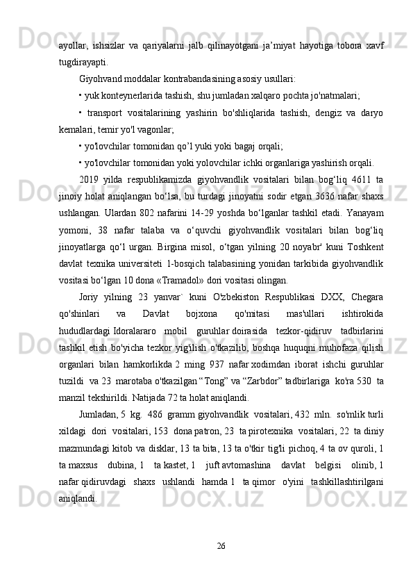 ayollar,   ishsizlar   va   qariyalarni   jalb   qilinayotgani   ja’miyat   hayotiga   tobora   xavf
tugdirayapti.
Giyohvand moddalar kontrabandasining asosiy usullari:
• yuk konteynerlarida tashish, shu jumladan xalqaro pochta jo'natmalari;
•   transport   vositalarining   yashirin   bo'shliqlarida   tashish,   dengiz   va   daryo
kemalari, temir yo'l vagonlar;
• yo'lovchilar tomonidan qo’l yuki yoki bagaj orqali;
• yo'lovchilar tomonidan yoki yolovchilar ichki organlariga yashirish orqali.
2019   yilda   respublikamizda   giyohvandlik   vositalari   bilan   bog‘liq   4611   ta
jinoiy   holat   aniqlangan   bo‘lsa,   bu   turdagi   jinoyatni   sodir   etgan   3636   nafar   shaxs
ushlangan.   Ulardan   802   nafarini   14-29   yoshda   bo‘lganlar   tashkil   etadi.   Yanayam
yomoni,   38   nafar   talaba   va   o‘quvchi   giyohvandlik   vositalari   bilan   bog‘liq
jinoyatlarga   qo‘l   urgan.   Birgina   misol,   o‘tgan   yilning   20   noyabr'   kuni   Toshkent
davlat   texnika   universiteti   1-bosqich   talabasining   yonidan   tarkibida   giyohvandlik
vositasi bo‘lgan 10 dona «Tramadol» dori vositasi olingan.
Joriy   yilning   23   yanvar`   kuni   O'zbekiston   Respublikasi   DXX,   Chegara
qo'shinlari   va   Davlat   bojxona   qo'mitasi   mas'ullari   ishtirokida
hududlardagi   Idoralararo   mobil   guruhlar   doirasida   tezkor-qidiruv   tadbirlarini
tashkil   etish   bo'yicha   tezkor   yig'ilish   o'tkazilib,   boshqa   huquqni   muhofaza   qilish
organlari   bilan   hamkorlikda   2   ming   937   nafar   xodim dan   iborat   ishchi   guruhlar
tuzildi   va   23   marotaba   o'tkazilgan   “Tong”   va   “Zarbdor”   tadbirlariga   ko'ra   530   ta
manzil   tekshirildi. Natijada   72 ta   holat aniqlandi.
Jumladan,   5   kg.   486   gramm   giyohvandlik   vositalari,   432   mln.   so'mlik   turli
xildagi   dori   vositalari,   153   dona   patron,   23   ta   pirotexnika   vositalari,   22   ta   diniy
mazmundagi  kitob va disklar,   13 ta   bita,   13 ta   o'tkir  tig'li pichoq,   4 ta   ov quroli,   1
ta   maxsus   dubina,   1   ta   kastet,   1   juft   avtomashina   davlat   belgisi   olinib,   1
nafar   qidiruvdagi   shaxs   ushlandi   hamda   1   ta   qimor   o'yini   tashkillashtirilgani
aniqlandi.
26
