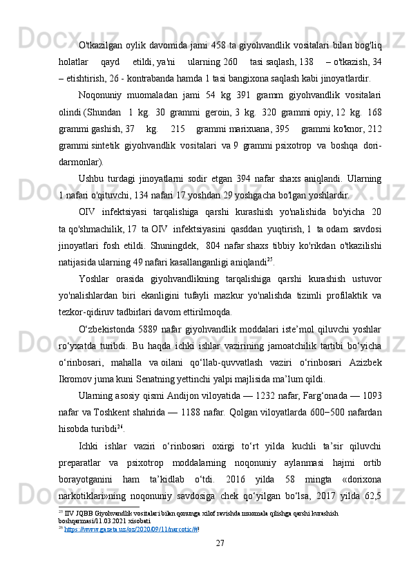 O'tkazilgan  oylik davomida  jami  458  ta   giyohvandlik vositalari   bilan bog'liq
holatlar   qayd   etildi,   ya'ni   ularning   260   tasi   saqlash,   138   –   o'tkazish,   34
–   etishtirish,   26 -   kontrabanda hamda   1 tasi   bangixona saqlash kabi jinoyatlardir.
Noqonuniy   muomaladan   jami   54   kg   391   gramm   giyohvandlik   vositalari
olindi   (Shundan     1   kg.   30   grammi   geroin,   3   kg.   320   grammi   opiy,   12   kg.   168
grammi   gashish,   37   kg.   215   grammi   marixuana,   395   grammi   ko'knor,   212
grammi   sintetik   giyohvandlik   vositalari   va   9   grammi   psixotrop   va   boshqa   dori-
darmonlar).
Ushbu   turdagi   jinoyatlarni   sodir   etgan   394   nafar   shaxs   aniqlandi.   Ularning
1   nafari   o'qituvchi,   134   nafari   17 yoshdan 29 yoshgacha bo'lgan yoshlardir.
OIV   infektsiyasi   tarqalishiga   qarshi   kurashish   yo'nalishida   bo'yicha   20
ta   qo'shmachilik,   17   ta   OIV   infektsiyasini   qasddan   yuqtirish,   1   ta   odam   savdosi
jinoyatlari   fosh   etildi.   Shuningdek,     804   nafar   shaxs   tibbiy   ko'rikdan   o'tkazilishi
natijasida ularning   49 nafari   kasallanganligi aniqlandi 25
.
Yoshlar   orasida   giyohvandlikning   tarqalishiga   qarshi   kurashish   ustuvor
yo'nalishlardan   biri   ekanligini   tufayli   mazkur   yo'nalishda   tizimli   profilaktik   va
tezkor-qidiruv tadbirlari davom ettirilmoqda.
O‘zbekistonda   5889   nafar   giyohvandlik   moddalari   iste’mol   qiluvchi   yoshlar
ro‘yxatda   turibdi.   Bu   haqda   ichki   ishlar   vazirining   jamoatchilik   tartibi   bo‘yicha
o‘rinbosari,   mahalla   va   oilani   qo‘llab-quvvatlash   vaziri   o‘rinbosari   Azizbek
Ikromov juma kuni Senatning yettinchi yalpi majlisida   ma’lum qildi .
Ularning asosiy qismi Andijon viloyatida   — 1232 nafar, Farg‘onada   — 1093
nafar va   Toshkent  shahrida   — 1188 nafar. Qolgan viloyatlarda 600−500 nafardan
hisobda turibdi 26
.
Ichki   ishlar   vaziri   o‘rinbosari   oxirgi   to‘rt   yilda   kuchli   ta’sir   qiluvchi
preparatlar   va   psixotrop   moddalarning   noqonuniy   aylanmasi   hajmi   ortib
borayotganini   ham   ta’kidlab   o‘tdi.   2016   yilda   58   mingta   «dorixona
narkotiklari»ning   noqonuniy   savdosiga   chek   qo‘yilgan   bo‘lsa,   2017   yilda   62,5
25
 IIV JQBB Giyohvandlik vositalari bilan qonunga xilof ravishda muomala qilishga qarshi kurashish 
boshqarmasi/11.03.2021 xisobati
26
  https://www.gazeta.uz/oz/2020/09/11/narcotic/# ! 
27 