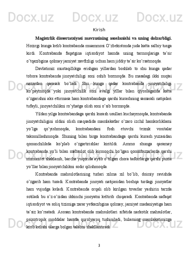 Kirish
Magistrlik   dissertatsiyasi   mavzusining   asoslanishi   va   uning   dolzarbligi.
Hozirgi kunga kelib kontrabanda muammosi O’zbekistonda juda katta salbiy tusga
kirdi.   Kontrabanda   faqatgina   iqtisodiyot   hamda   uning   tarmoqlariga   ta’sir
o’tqazibgina qolmay jamiyat xavfizligi uchun ham jiddiy ta’sir ko’rsatmoqda. 
Davlatimiz   mustaqillikga   erishgan   yillardan   boshlab   to   shu   kunga   qadar
tobora   kontrabanda   jinoyatchiligi   soni   oshib   bormoqda.   Bu   masalagi   ikki   nuqtai
nazardan   qarasak   bo’ladi.   Shu   kunga   qadar   kontrabanda   jinoyatchiligi
ko’paymoqda   yoki   jinoyatchilik   soni   avalgi   yillar   bilan   qiyoslaganda   katta
o’zgarishni aks ettirmasa ham kontrabandaga qarshi kurashning samarali natijalari
tufayli, jinoyatchilikni ro’yhatga olish soni o’sib bormoqda.
Yildan yilga kontrabandaga qarshi kurash usullari kuchaymoqda, kontrabanda
jinoyatchiligini   oldini   olish   maqsadida   mamlakatlar   o’zaro   izchil   hamkorliklarni
yo’lga   qo’yishmoqda,   kontrabandani   fosh   etuvchi   texnik   vositalar
takomillashmoqda.   Shuning   bilan   birga   kontrabandaga   qarshi   kurash   yuzasidan
qonunchilikda   ko’plab   o’zgartirishlar   kiritildi.   Ammo   shunga   qaramay
kontrabanda   yo’li   bilan   mahsulot   olib   kirmoqchi   bo’lgan   qonunbuzarlarda   qarshi
immunitet shaklanib, barcha yuqorida aytib o’tilgan chora tadbirlarga qarshi puxta
yo’llar bilan jinoyatchilikni sodir qilishmoqda.
Kontrabanda   mahsulotlarining   turlari   xilma   xil   bo’lib,   doimiy   ravishda
o’zgarib   ham   turadi.   Kontrabanda   jinoyati   natijasidan   boshqa   turdagi   jinoyatlar
ham   vujudga   keladi.   Kontrabanda   orqali   olib   kirilgan   tovarlar   yashirin   tarzda
sotiladi   bu   o’z-o’zidan   ikkinchi   jinoyatni   keltirib   chiqaradi.   Kontrabanda   nafaqat
iqtisodiyot va soliq tizimiga zarar yetkazibgina qolmay, jamiyat madaniyatiga ham
ta’siz   ko’rsatadi.   Asosan   kontrabanda   mahsulotlari   sifatida   narkotik   mahsulotlar,
psixotropik   moddalar   hamda   qurolyaroq   tushiniladi,   bularning   mamlakatimizga
kirib kelishi ularga bolgan talabni shakllantiradi.
3 