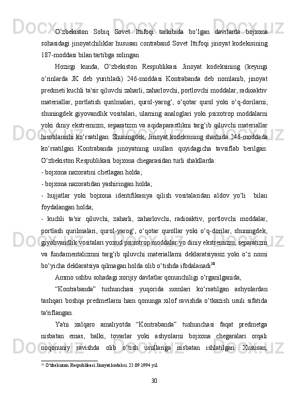 O ’ zbekiston   Sobiq   Sovet   Ittifoqi   tarkibida   bo ’ lgan   davrlarda   bojxona
sohasidagi   jinoyatchiliklar   hususan   contraband   Sovet   Ittifoqi   jinoyat   kodekisining
187- moddasi   bilan   tartibga   solingan .
Hozirgi   kunda ,   O ‘ zbekiston   Respublikasi   Jinoyat   kodeksining   ( keyingi
o ‘ rinlarda   JK   deb   yuritiladi )   246- moddasi   Kontrabanda   deb   nomlanib ,   jinoyat
predmeti   kuchli   ta ' sir   qiluvchi   zaharli ,  zaharlovchi ,  portlovchi   moddalar ,  radioaktiv
materiallar ,   portlatish   qurilmalari ,   qurol - yarog ‘,   o ‘ qotar   qurol   yoki   o ‘ q - dorilarni ,
shuningdek   giyovandlik   vositalari ,   ularning   analoglari   yoki   psixotrop   moddalarni
yoki   diniy   ekstremizm ,   separatizm   va   aqidaparastlikni   targ ‘ ib   qiluvchi   materiallar
hisoblanishi   ko ‘ rsatilgan .   Shuningdek ,   Jinoyat   kodeksining   sharhida   246- moddada
ko ‘ rsatilgan   Kontrabanda   jinoyatning   usullari   quyidagicha   tavsiflab   berilgan :
O ‘ zbekiston   Respublikasi   bojxona   chegarasidan   turli   shakllarda :
- bojxona nazoratini chetlagan holda;
- bojxona nazoratidan yashiringan holda;
-   hujjatlar   yoki   bojxona   identifikasiya   qilish   vositalaridan   aldov   yo‘li     bilan
foydalangan holda;
-   kuchli   ta'sir   qiluvchi,   zaharli,   zaharlovchi,   radioaktiv,   portlovchi   moddalar,
portlash   qurilmalari,   qurol-yarog‘,   o‘qotar   qurollar   yoki   o‘q-dorilar,   shuningdek,
giyohvandlik vositalari yoxud psixotrop moddalar yo diniy ekstremizm, separatizm
va   fundamentalizmni   targ‘ib   qiluvchi   materiallarni   deklaratsiyasiz   yoki   o‘z   nomi
bo‘yicha deklaratsiya qilmagan holda olib o‘tishda ifodalanadi 28
.
Ammo ushbu sohadagi xorijiy davlatlar qonunchiligi o‘rganilganida, 
“Kontrabanda”   tushunchasi   yuqorida   nomlari   ko‘rsatilgan   ashyolardan
tashqari   boshqa   predmetlarni   ham   qonunga   xilof   ravishda   o‘tkazish   usuli   sifatida
ta'riflangan. 
Ya'ni   xalqaro   amaliyotda   “Kontrabanda”   tushunchasi   faqat   predmetga
nisbatan   emas,   balki,   tovarlar   yoki   ashyolarni   bojxona   chegaralari   orqali
noqonuniy   ravishda   olib   o‘tish   usullariga   nisbatan   ishlatilgan.   Xususan,
28
 O‘zbekiston Respublikasi Jinoyat kodeksi. 22.09.1994 yil.
30