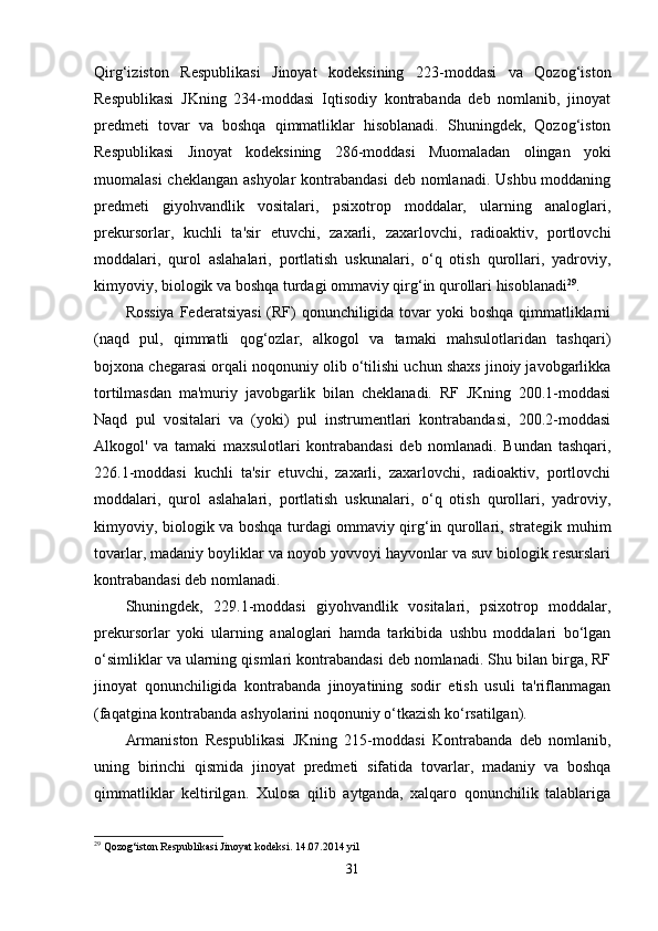 Qirg‘iziston   Respublikasi   Jinoyat   kodeksining   223-moddasi   va   Qozog‘iston
Respublikasi   JKning   234-moddasi   Iqtisodiy   kontrabanda   deb   nomlanib,   jinoyat
predmeti   tovar   va   boshqa   qimmatliklar   hisoblanadi.   Shuningdek,   Qozog‘iston
Respublikasi   Jinoyat   kodeksining   286-moddasi   Muomaladan   olingan   yoki
muomalasi  cheklangan ashyolar  kontrabandasi  deb nomlanadi. Ushbu moddaning
predmeti   giyohvandlik   vositalari,   psixotrop   moddalar,   ularning   analoglari,
prekursorlar,   kuchli   ta'sir   etuvchi,   zaxarli,   zaxarlovchi,   radioaktiv,   portlovchi
moddalari,   qurol   aslahalari,   portlatish   uskunalari,   o‘q   otish   qurollari,   yadroviy,
kimyoviy, biologik va boshqa turdagi ommaviy qirg‘in qurollari hisoblanadi 29
.
Rossiya  Federatsiyasi  (RF) qonunchiligida tovar  yoki boshqa qimmatliklarni
(naqd   pul,   qimmatli   qog‘ozlar,   alkogol   va   tamaki   mahsulotlaridan   tashqari)
bojxona chegarasi orqali noqonuniy olib o‘tilishi uchun shaxs jinoiy javobgarlikka
tortilmasdan   ma'muriy   javobgarlik   bilan   cheklanadi.   RF   JKning   200.1-moddasi
Naqd   pul   vositalari   va   (yoki)   pul   instrumentlari   kontrabandasi,   200.2-moddasi
Alkogol'   va   tamaki   maxsulotlari   kontrabandasi   deb   nomlanadi.   Bundan   tashqari,
226.1-moddasi   kuchli   ta'sir   etuvchi,   zaxarli,   zaxarlovchi,   radioaktiv,   portlovchi
moddalari,   qurol   aslahalari,   portlatish   uskunalari,   o‘q   otish   qurollari,   yadroviy,
kimyoviy, biologik va boshqa turdagi   ommaviy qirg‘in qurollari, strategik muhim
tovarlar, madaniy boyliklar va noyob yovvoyi hayvonlar va suv biologik resurslari
kontrabandasi deb nomlanadi. 
Shuningdek,   229.1-moddasi   giyohvandlik   vositalari,   psixotrop   moddalar,
prekursorlar   yoki   ularning   analoglari   hamda   tarkibida   ushbu   moddalari   bo‘lgan
o‘simliklar va ularning qismlari kontrabandasi deb nomlanadi. Shu bilan birga, RF
jinoyat   qonunchiligida   kontrabanda   jinoyatining   sodir   etish   usuli   ta'riflanmagan
(faqatgina kontrabanda ashyolarini noqonuniy o‘tkazish ko‘rsatilgan).
Armaniston   Respublikasi   JKning   215-moddasi   Kontrabanda   deb   nomlanib,
uning   birinchi   qismida   jinoyat   predmeti   sifatida   tovarlar,   madaniy   va   boshqa
qimmatliklar   keltirilgan.   Xulosa   qilib   aytganda,   xalqaro   qonunchilik   talablariga
29
 Qozog‘iston Respublikasi Jinoyat kodeksi. 14.07.2014 yil
31 