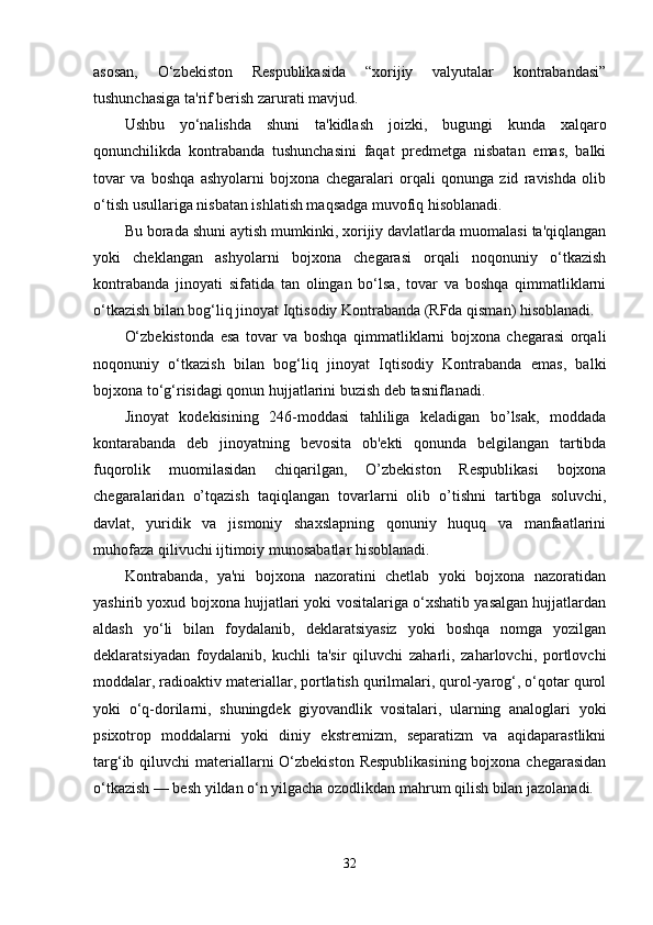 asosan,   O‘zbekiston   Respublikasida   “xorijiy   valyutalar   kontrabandasi”
tushunchasiga ta'rif berish zarurati mavjud.
Ushbu   yo‘nalishda   shuni   ta'kidlash   joizki,   bugungi   kunda   xalqaro
qonunchilikda   kontrabanda   tushunchasini   faqat   predmetga   nisbatan   emas,   balki
tovar   va   boshqa   ashyolarni   bojxona   chegaralari   orqali   qonunga   zid   ravishda   olib
o‘tish usullariga nisbatan ishlatish maqsadga muvofiq hisoblanadi.
Bu borada shuni aytish mumkinki, xorijiy davlatlarda muomalasi ta'qiqlangan
yoki   cheklangan   ashyolarni   bojxona   chegarasi   orqali   noqonuniy   o‘tkazish
kontrabanda   jinoyati   sifatida   tan   olingan   bo‘lsa,   tovar   va   boshqa   qimmatliklarni
o‘tkazish bilan bog‘liq jinoyat Iqtisodiy Kontrabanda (RFda qisman) hisoblanadi.
O‘zbekistonda   esa   tovar   va   boshqa   qimmatliklarni   bojxona   chegarasi   orqali
noqonuniy   o‘tkazish   bilan   bog‘liq   jinoyat   Iqtisodiy   Kontrabanda   emas,   balki
bojxona to‘g‘risidagi qonun hujjatlarini buzish deb tasniflanadi.
Jinoyat   kodekisining   246-moddasi   tahliliga   keladigan   bo’lsak,   moddada
kontarabanda   deb   jinoyatning   bevosita   ob'ekti   qonunda   belgilangan   tartibda
fuqorolik   muomilasidan   chiqarilgan,   O’zbekiston   Respublikasi   bojxona
chegaralaridan   o’tqazish   taqiqlangan   tovarlarni   olib   o’tishni   tartibga   soluvchi,
davlat,   yuridik   va   jismoniy   shaxslapning   qonuniy   huquq   va   manfaatlarini
muhofaza qilivuchi ijtimoiy munosabatlar hisoblanadi.
Kontrabanda,   ya'ni   bojxona   nazoratini   chetlab   yoki   bojxona   nazoratidan
yashirib yoxud bojxona hujjatlari yoki vositalariga o‘xshatib yasalgan hujjatlardan
aldash   yo‘li   bilan   foydalanib,   deklaratsiyasiz   yoki   boshqa   nomga   yozilgan
deklaratsiyadan   foydalanib,   kuchli   ta'sir   qiluvchi   zaharli,   zaharlovchi,   portlovchi
moddalar, radioaktiv materiallar, portlatish qurilmalari, qurol-yarog‘, o‘qotar qurol
yoki   o‘q-dorilarni,   shuningdek   giyovandlik   vositalari,   ularning   analoglari   yoki
psixotrop   moddalarni   yoki   diniy   ekstremizm,   separatizm   va   aqidaparastlikni
targ‘ib qiluvchi  materiallarni  O‘zbekiston  Respublikasining bojxona chegarasidan
o‘tkazish — besh yildan o‘n yilgacha ozodlikdan mahrum qilish bilan jazolanadi.
32 