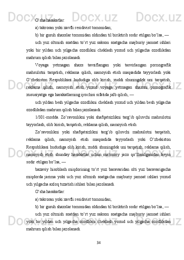 O‘sha harakatlar:
a) takroran yoki xavfli residivist tomonidan;
b) bir guruh shaxslar tomonidan oldindan til biriktirib sodir etilgan bo‘lsa, —
uch   yuz   oltmish   soatdan   to‘rt   yuz   sakson   soatgacha   majburiy   jamoat   ishlari
yoki   bir   yildan   uch   yilgacha   ozodlikni   cheklash   yoxud   uch   yilgacha   ozodlikdan
mahrum qilish bilan jazolanadi.
Voyaga   yetmagan   shaxs   tavsiflangan   yoki   tasvirlangan   pornografik
mahsulotni   tarqatish,   reklama   qilish,   namoyish   etish   maqsadida   tayyorlash   yoki
O‘zbekiston   Respublikasi   hududiga   olib   kirish,   xuddi   shuningdek   uni   tarqatish,
reklama   qilish,   namoyish   etish   yoxud   voyaga   yetmagan   shaxsni   pornografik
xususiyatga ega harakatlarning ijrochisi sifatida jalb qilish, —
uch yildan besh yilgacha ozodlikni cheklash yoxud uch yildan besh yilgacha
ozodlikdan mahrum qilish bilan jazolanadi.
1/301-modda.   Zo‘ravonlikni   yoki   shafqatsizlikni   targ‘ib   qiluvchi   mahsulotni
tayyorlash, olib kirish, tarqatish, reklama qilish, namoyish etish
Zo‘ravonlikni   yoki   shafqatsizlikni   targ‘ib   qiluvchi   mahsulotni   tarqatish,
reklama   qilish,   namoyish   etish   maqsadida   tayyorlash   yoki   O‘zbekiston
Respublikasi hududiga olib kirish, xuddi shuningdek uni tarqatish, reklama qilish,
namoyish   etish   shunday   harakatlar   uchun   ma'muriy   jazo   qo‘llanilganidan   keyin
sodir etilgan bo‘lsa, —
bazaviy   hisoblash   miqdorining   to‘rt   yuz   baravaridan   olti   yuz   baravarigacha
miqdorda   jarima   yoki   uch   yuz   oltmish   soatgacha   majburiy   jamoat   ishlari   yoxud
uch yilgacha axloq tuzatish ishlari bilan jazolanadi.
O‘sha harakatlar:
a) takroran yoki xavfli residivist tomonidan;
b) bir guruh shaxslar tomonidan oldindan til biriktirib sodir etilgan bo‘lsa, —
uch   yuz   oltmish   soatdan   to‘rt   yuz   sakson   soatgacha   majburiy   jamoat   ishlari
yoki   bir   yildan   uch   yilgacha   ozodlikni   cheklash   yoxud   uch   yilgacha   ozodlikdan
mahrum qilish bilan jazolanadi.
34 