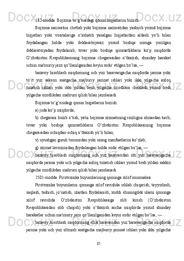 182-modda. Bojxona to‘g‘risidagi qonun hujjatlarini buzish
Bojxona nazoratini chetlab yoki bojxona nazoratidan yashirib yoxud bojxona
hujjatlari   yoki   vositalariga   o‘xshatib   yasalgan   hujjatlardan   aldash   yo‘li   bilan
foydalangan   holda   yoki   deklaratsiyasiz   yoxud   boshqa   nomga   yozilgan
deklaratsiyadan   foydalanib,   tovar   yoki   boshqa   qimmatliklarni   ko‘p   miqdorda
O‘zbekiston   Respublikasining   bojxona   chegarasidan   o‘tkazish,   shunday   harakat
uchun ma'muriy jazo qo‘llanilganidan keyin sodir etilgan bo‘lsa, —
bazaviy   hisoblash   miqdorining   uch   yuz  baravarigacha   miqdorda   jarima   yoki
to‘rt   yuz   sakson   soatgacha   majburiy   jamoat   ishlari   yoki   ikki   yilgacha   axloq
tuzatish   ishlari   yoki   ikki   yildan   besh   yilgacha   ozodlikni   cheklash   yoxud   besh
yilgacha ozodlikdan mahrum qilish bilan jazolanadi.
Bojxona to‘g‘risidagi qonun hujjatlarini buzish:
a) juda ko‘p miqdorda;
b) chegarani buzib o‘tish, ya'ni bojxona xizmatining roziligini olmasdan turib,
tovar   yoki   boshqa   qimmatliklarni   O‘zbekiston   Respublikasining   bojxona
chegarasidan ochiqdan-ochiq o‘tkazish yo‘li bilan;
v) uyushgan guruh tomonidan yoki uning manfaatlarini ko‘zlab;
g) xizmat lavozimidan foydalangan holda sodir etilgan bo‘lsa, —
bazaviy   hisoblash   miqdorining   uch   yuz   baravaridan   olti   yuz   baravarigacha
miqdorda jarima yoki uch yilgacha axloq tuzatish ishlari yoxud besh yildan sakkiz
yilgacha ozodlikdan mahrum qilish bilan jazolanadi.
2501-modda. Pirotexnika buyumlarining qonunga xilof muomalasi
Pirotexnika buyumlarini  qonunga xilof ravishda ishlab chiqarish, tayyorlash,
saqlash,  tashish,  jo‘natish,  ulardan  foydalanish,  xuddi  shuningdek   ularni  qonunga
xilof   ravishda   O‘zbekiston   Respublikasiga   olib   kirish   (O‘zbekiston
Respublikasidan   olib   chiqish)   yoki   o‘tkazish   ancha   miqdorda   yoxud   shunday
harakatlar uchun ma'muriy jazo qo‘llanilganidan keyin sodir etilgan bo‘lsa, —
bazaviy hisoblash miqdorining ellik baravaridan yuz baravarigacha miqdorda
jarima yoki uch yuz oltmish soatgacha majburiy jamoat  ishlari yoki ikki yilgacha
35