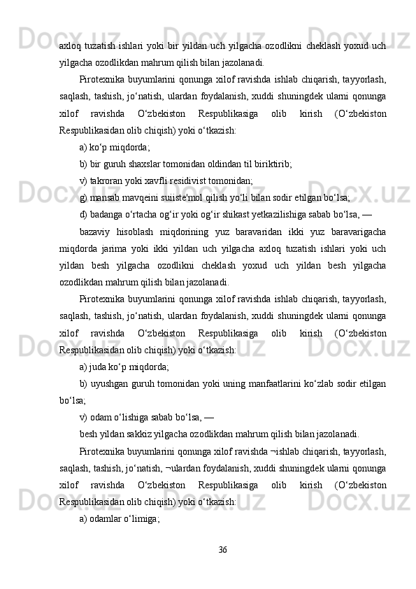 axloq   tuzatish   ishlari   yoki   bir   yildan   uch   yilgacha   ozodlikni   cheklash   yoxud   uch
yilgacha ozodlikdan mahrum qilish bilan jazolanadi.
Pirotexnika buyumlarini  qonunga xilof ravishda ishlab chiqarish, tayyorlash,
saqlash,  tashish,  jo‘natish,  ulardan  foydalanish,  xuddi  shuningdek   ularni  qonunga
xilof   ravishda   O‘zbekiston   Respublikasiga   olib   kirish   (O‘zbekiston
Respublikasidan olib chiqish) yoki o‘tkazish:
a) ko‘p miqdorda;
b) bir guruh shaxslar tomonidan oldindan til biriktirib;
v) takroran yoki xavfli residivist tomonidan;
g) mansab mavqeini suiiste'mol qilish yo‘li bilan sodir etilgan bo‘lsa;
d) badanga o‘rtacha og‘ir yoki og‘ir shikast yetkazilishiga sabab bo‘lsa, —
bazaviy   hisoblash   miqdorining   yuz   baravaridan   ikki   yuz   baravarigacha
miqdorda   jarima   yoki   ikki   yildan   uch   yilgacha   axloq   tuzatish   ishlari   yoki   uch
yildan   besh   yilgacha   ozodlikni   cheklash   yoxud   uch   yildan   besh   yilgacha
ozodlikdan mahrum qilish bilan jazolanadi.
Pirotexnika buyumlarini  qonunga xilof ravishda ishlab chiqarish, tayyorlash,
saqlash,  tashish,  jo‘natish,  ulardan  foydalanish,  xuddi  shuningdek   ularni  qonunga
xilof   ravishda   O‘zbekiston   Respublikasiga   olib   kirish   (O‘zbekiston
Respublikasidan olib chiqish) yoki o‘tkazish:
a) juda ko‘p miqdorda;
b) uyushgan guruh tomonidan yoki uning manfaatlarini ko‘zlab sodir etilgan
bo‘lsa;
v) odam o‘lishiga sabab bo‘lsa, —
besh yildan sakkiz yilgacha ozodlikdan mahrum qilish bilan jazolanadi.
Pirotexnika buyumlarini qonunga xilof ravishda ¬ishlab chiqarish, tayyorlash,
saqlash, tashish, jo‘natish, ¬ulardan foydalanish, xuddi shuningdek ularni qonunga
xilof   ravishda   O‘zbekiston   Respublikasiga   olib   kirish   (O‘zbekiston
Respublikasidan olib chiqish) yoki o‘tkazish:
a) odamlar o‘limiga;
36