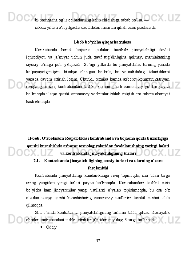 b) boshqacha og‘ir oqibatlarning kelib chiqishiga sabab bo‘lsa, —
sakkiz yildan o‘n yilgacha ozodlikdan mahrum qilish bilan jazolanadi.
1-bob bo‘yicha qisqacha xulosa
Kontrabanda   hamda   bojxona   qoidalari   buzilishi   jinoyatchiligi   davlat
iqtisodiyoti   va   ja’miyat   uchun   juda   xavf   tug’diribgina   qolmay,   mamlakatning
siyosiy   o’rniga   putr   yetqazadi.   So’ngi   yillarda   bu   jinoyatchilik   turning   yanada
ko’payayotganligini   hisobga   oladigan   bo’lsak,   bu   yo‘nalishdagi   izlanishlarni
yanada   davom   ettirish   lozim.   Chunki,   texnika   hamda   axborot   kommunikatsiyasi
rivojlangani   sari,   kontrabandani   tashkil   etishning   turli   zamonaviy   yo’llari   paydo
bo’lmoqda   ularga  qarshi   zamonaviy   yechimlar   ishlab   chiqish   esa   tobora   ahamyat
kasb etmoqda.
II-bob.  O‘zbekiston Respublikasi kontrabanda va bojxona qoida buzarligiga
qarshi kurashishda axborot texnologiyalaridan foydalanishning xozirgi holati
va kontrabanda jinoyatchiligining turlari
2.1. Kontrabanda jinoyatchiligining asosiy turlari va ularning o’zaro
farqlanishi
Kontrabanda   jinoyatchiligi   kundan-kunga   rivoj   topmoqda,   shu   bilan   birga
uning   yangidan   yangi   turlari   paydo   bo’lmoqda.   Kontrabandani   tashkil   etish
bo’yicha   ham   jinoyatchilar   yangi   usullarni   o’yalab   topishmoqda,   bu   esa   o’z
o’zidan   ularga   qarshi   kurashishning   zamonaviy   usullarini   tashkil   etishni   talab
qilmoqda. 
Shu   o’rinda   kontrabanda   jinoyatchiligining   turlarini   tahlil   qilsak.   Rossiyalik
olimlar kontrabandani tashkil etish tur jihitidan quyidagi 3 turga bo’lishadi:
 Oddiy
37 