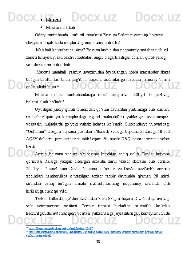  Malakali
 Maxsus malakali
Oddiy kontrabanda - turli xil tovarlarni Rossiya Federatsiyasining bojxona 
chegarasi orqali katta miqdordagi noqonuniy olib o'tish.
 Malakali kontrabanda nima? Rossiya hududidan noqonuniy ravishda turli xil 
zararli kimyoviy, radioaktiv moddalar, ongni o'zgartiradigan dorilar, qurol-yarog’ 
va uskunalarni olib o’tish.
  Maxsus   malakali,   rasmiy   lavozimidan   foydalangan   holda   mansabdor   shaxs
bo'lgan   tarafdorlari   bilan   targ'ibot;   bojxona   xodimlariga   nisbatan   jismoniy   bosim
qo'llanilishi bilan. 31
Maxsus   malaka   kontrabandasiga   misol   tariqasida   2020-yil   13-apreldagi
holatni olsak bo’ladi 32
.
Uyushgan jinoiy guruh tomonidan qo shni davlatdan yurtimizga olib kirilishiʻ
rejalashtiriligan   yirik   miqdordagi   sigaret   mahsulotlari   yuklangan   avtotransport
vositasini   hujjatlarda   go yoki   yuksiz   holatda   ko rsatib,   Surxondaryo   viloyatidagi	
ʻ ʻ
“Gulbahor” chegara bojxona postidan o tkazish evaziga bojxona xodimiga 10 500	
ʻ
AQSH dollarini pora tariqasida taklif etgan. Bu haqda DBQ axborot xizmati xabar
berdi.
Ammo   bojxona   xodimi   o z   xizmat   burchiga   sodiq   qolib,   Davlat   bojxona	
ʻ
qo mitasi   Raisiga   yozgan   bildirgisi   asosida,   zarur   tezkor   choralar   olib   borilib,	
ʻ
2020-yil   12-aprel   kuni   Davlat   bojxona   qo mitasi   va   Davlat   xavfsizlik   xizmati	
ʻ
xodimlari   hamkorlikda   o tkazilgan   tezkor   tadbir   davomida   qiymati   20   mlrd.	
ʻ
so mdan   oshiq   bo lgan   tamaki   mahsulotlarining   noqonuniy   ravishda   olib	
ʻ ʻ
kirilishiga chek qo yildi.	
ʻ
Tezkor   tadbirda,   qo shni   davlatdan   kirib   kelgan   fuqaro   D.U   boshqaruvidagi	
ʻ
yuk   avtotransport   vositasi   Termiz   tumani   hududida   to xtatilib   ko zdan	
ʻ ʻ
kechirilganida, avtotransport vositasi yukxonasiga joylashtirilgan konteyner ichida
31
  https://bestcustomsbrokers.ru/site/articleview?id=27  
32
  https://xs.uz/uz/post/bozhkhona-khodimiga-105-ming-dollar-pora-berishga-uringan-uyushgan-zhinoij-guruh-
azolari-qolga-olindi  
38 