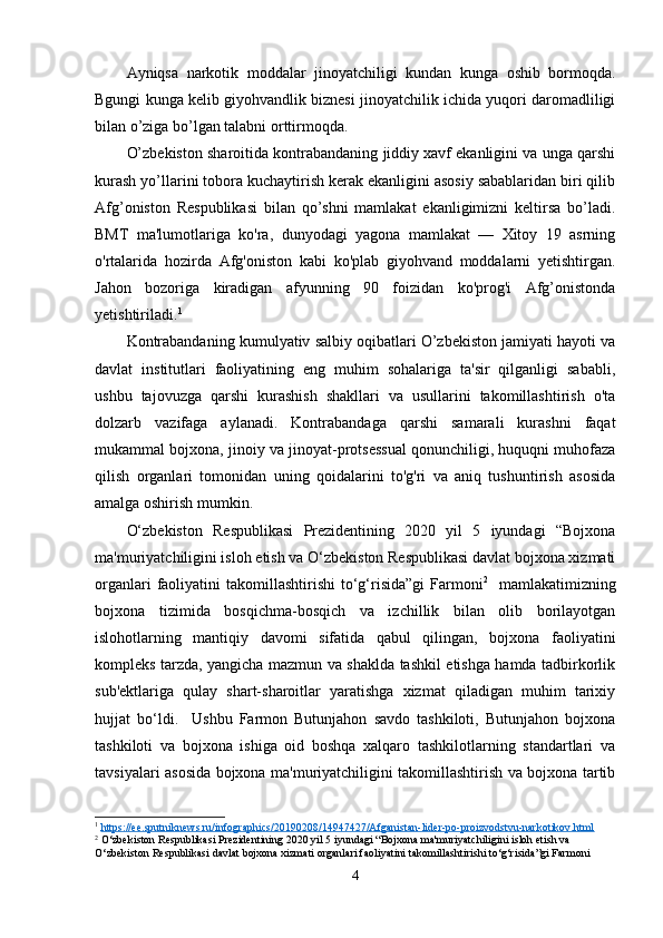 Ayniqsa   narkotik   moddalar   jinoyatchiligi   kundan   kunga   oshib   bormoqda.
Bgungi kunga kelib giyohvandlik biznesi jinoyatchilik ichida yuqori daromadliligi
bilan o’ziga bo’lgan talabni orttirmoqda. 
O’zbekiston sharoitida kontrabandaning jiddiy xavf ekanligini va unga qarshi
kurash yo’llarini tobora kuchaytirish kerak ekanligini asosiy sabablaridan biri qilib
Afg’oniston   Respublikasi   bilan   qo’shni   mamlakat   ekanligimizni   keltirsa   bo’ladi.
BMT   ma'lumotlariga   ko'ra,   dunyodagi   yagona   mamlakat   —   Xitoy   19   asrning
o'rtalarida   hozirda   Afg'oniston   kabi   ko'plab   giyohvand   moddalarni   yetishtirgan.
Jahon   bozoriga   kiradigan   afyunning   90   foizidan   ko'prog'i   Afg’onistonda
yetishtiriladi. 1
Kontrabandaning kumulyativ salbiy oqibatlari O’zbekiston jamiyati hayoti va
davlat   institutlari   faoliyatining   eng   muhim   sohalariga   ta'sir   qilganligi   sababli,
ushbu   tajovuzga   qarshi   kurashish   shakllari   va   usullarini   takomillashtirish   o'ta
dolzarb   vazifaga   aylanadi.   Kontrabandaga   qarshi   samarali   kurashni   faqat
mukammal bojxona, jinoiy va jinoyat-protsessual qonunchiligi, huquqni muhofaza
qilish   organlari   tomonidan   uning   qoidalarini   to'g'ri   va   aniq   tushuntirish   asosida
amalga oshirish mumkin.
O‘zbekiston   Respublikasi   Prezidentining   2020   yil   5   iyundagi   “Bojxona
ma'muriyatchiligini isloh etish va O‘zbekiston Respublikasi davlat bojxona xizmati
organlari   faoliyatini   takomillashtirishi  to‘g‘risida”gi  Farmoni 2
    mamlakatimizning
bojxona   tizimida   bosqichma-bosqich   va   izchillik   bilan   olib   borilayotgan
islohotlarning   mantiqiy   davomi   sifatida   qabul   qilingan,   bojxona   faoliyatini
kompleks tarzda, yangicha mazmun va shaklda tashkil etishga hamda tadbirkorlik
sub'ektlariga   qulay   shart-sharoitlar   yaratishga   xizmat   qiladigan   muhim   tarixiy
hujjat   bo‘ldi.     Ushbu   Farmon   Butunjahon   savdo   tashkiloti,   Butunjahon   bojxona
tashkiloti   va   bojxona   ishiga   oid   boshqa   xalqaro   tashkilotlarning   standartlari   va
tavsiyalari asosida bojxona ma'muriyatchiligini takomillashtirish va bojxona tartib
1
  https://ee.sputniknews.ru/infographics/20190208/14947427/Afganistan-lider-po-proizvodstvu-narkotikov.html  
2
 O‘zbekiston Respublikasi Prezidentining 2020 yil 5 iyundagi “Bojxona ma'muriyatchiligini isloh etish va 
O‘zbekiston Respublikasi davlat bojxona xizmati organlari faoliyatini takomillashtirishi to‘g‘risida”gi Farmoni
4 