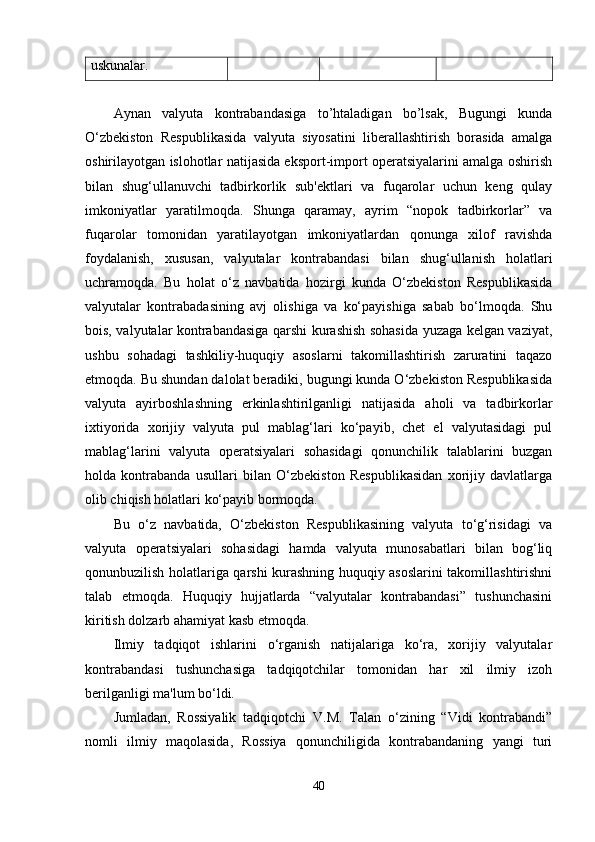 uskunalar.
Aynan   valyuta   kontrabandasiga   to’htaladigan   bo’lsak,   Bugungi   kunda
O‘zbekiston   Respublikasida   valyuta   siyosatini   liberallashtirish   borasida   amalga
oshirilayotgan islohotlar natijasida eksport-import operatsiyalarini amalga oshirish
bilan   shug‘ullanuvchi   tadbirkorlik   sub'ektlari   va   fuqarolar   uchun   keng   qulay
imkoniyatlar   yaratilmoqda.   Shunga   qaramay,   ayrim   “nopok   tadbirkorlar”   va
fuqarolar   tomonidan   yaratilayotgan   imkoniyatlardan   qonunga   xilof   ravishda
foydalanish,   xususan,   valyutalar   kontrabandasi   bilan   shug‘ullanish   holatlari
uchramoqda.   Bu   holat   o‘z   navbatida   hozirgi   kunda   O‘zbekiston   Respublikasida
valyutalar   kontrabadasining   avj   olishiga   va   ko‘payishiga   sabab   bo‘lmoqda.   Shu
bois, valyutalar kontrabandasiga qarshi kurashish sohasida yuzaga kelgan vaziyat,
ushbu   sohadagi   tashkiliy-huquqiy   asoslarni   takomillashtirish   zaruratini   taqazo
etmoqda. Bu shundan dalolat beradiki, bugungi kunda O‘zbekiston Respublikasida
valyuta   ayirboshlashning   erkinlashtirilganligi   natijasida   aholi   va   tadbirkorlar
ixtiyorida   xorijiy   valyuta   pul   mablag‘lari   ko‘payib,   chet   el   valyutasidagi   pul
mablag‘larini   valyuta   operatsiyalari   sohasidagi   qonunchilik   talablarini   buzgan
holda   kontrabanda   usullari   bilan   O‘zbekiston   Respublikasidan   xorijiy   davlatlarga
olib chiqish holatlari ko‘payib bormoqda.
Bu   o‘z   navbatida,   O‘zbekiston   Respublikasining   valyuta   to‘g‘risidagi   va
valyuta   operatsiyalari   sohasidagi   hamda   valyuta   munosabatlari   bilan   bog‘liq
qonunbuzilish holatlariga qarshi kurashning huquqiy asoslarini takomillashtirishni
talab   etmoqda.   Huquqiy   hujjatlarda   “valyutalar   kontrabandasi”   tushunchasini
kiritish dolzarb ahamiyat kasb etmoqda.
Ilmiy   tadqiqot   ishlarini   o‘rganish   natijalariga   ko‘ra,   xorijiy   valyutalar
kontrabandasi   tushunchasiga   tadqiqotchilar   tomonidan   har   xil   ilmiy   izoh
berilganligi ma'lum bo‘ldi.
Jumladan,   Rossiyalik   tadqiqotchi   V.M.   Talan   o‘zining   “Vidi   kontrabandi”
nomli   ilmiy   maqolasida,   Rossiya   qonunchiligida   kontrabandaning   yangi   turi
40 