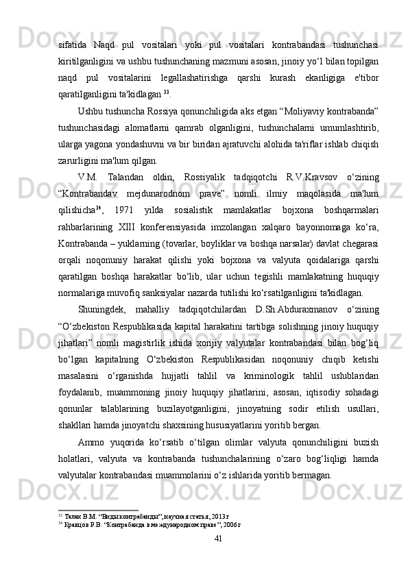sifatida   Naqd   pul   vositalari   yoki   pul   vositalari   kontrabandasi   tushunchasi
kiritilganligini va ushbu tushunchaning mazmuni asosan, jinoiy yo‘l bilan topilgan
naqd   pul   vositalarini   legallashatirishga   qarshi   kurash   ekanligiga   e'tibor
qaratilganligini ta'kidlagan  33
.
Ushbu tushuncha Rossiya qonunchiligida aks etgan “Moliyaviy kontrabanda”
tushunchasidagi   alomatlarni   qamrab   olganligini,   tushunchalarni   umumlashtirib,
ularga yagona yondashuvni va bir biridan ajratuvchi alohida ta'riflar ishlab chiqish
zarurligini ma'lum qilgan.
V.M.   Talandan   oldin,   Rossiyalik   tadqiqotchi   R.V.Kravsov   o‘zining
“Kontrabandav   mejdunarodnom   prave”   nomli   ilmiy   maqolasida   ma'lum
qilishicha 34
,   1971   yilda   sosialistik   mamlakatlar   bojxona   boshqarmalari
rahbarlarining   XIII   konferensiyasida   imzolangan   xalqaro   bayonnomaga   ko‘ra,
Kontrabanda – yuklarning (tovarlar, boyliklar va boshqa narsalar) davlat chegarasi
orqali   noqonuniy   harakat   qilishi   yoki   bojxona   va   valyuta   qoidalariga   qarshi
qaratilgan   boshqa   harakatlar   bo‘lib,   ular   uchun   tegishli   mamlakatning   huquqiy
normalariga muvofiq sanksiyalar nazarda tutilishi ko‘rsatilganligini ta'kidlagan.
Shuningdek,   mahalliy   tadqiqotchilardan   D.Sh.Abduraxmanov   o‘zining
“O‘zbekiston Respublikasida  kapital  harakatini  tartibga  solishning jinoiy huquqiy
jihatlari”   nomli   magistirlik   ishida   xorijiy   valyutalar   kontrabandasi   bilan   bog‘liq
bo‘lgan   kapitalning   O‘zbekiston   Respublikasidan   noqonuniy   chiqib   ketishi
masalasini   o‘rganishda   hujjatli   tahlil   va   kriminologik   tahlil   uslublaridan
foydalanib,   muammoning   jinoiy   huquqiy   jihatlarini,   asosan,   iqtisodiy   sohadagi
qonunlar   talablarining   buzilayotganligini,   jinoyatning   sodir   etilish   usullari,
shakllari hamda jinoyatchi shaxsining hususiyatlarini yoritib bergan.
Ammo   yuqorida   ko‘rsatib   o‘tilgan   olimlar   valyuta   qonunchiligini   buzish
holatlari,   valyuta   va   kontrabanda   tushunchalarining   o‘zaro   bog‘liqligi   hamda
valyutalar kontrabandasi muammolarini o‘z ishlarida yoritib bermagan.
33
 Талан В.М. “Виды контрабанды”, научная статья, 2013 г
34
 Кравцов Р.В. “Контрабанда в международном праве”, 2006 г
41
