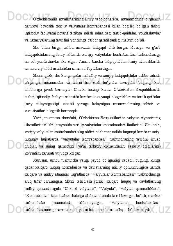 O‘zbekistonlik   mualliflarining   ilmiy   tadqiqotlarida,   muammoning   o‘rganish
qamrovi   bevosita   xorijiy   valyutalar   kontrabandasi   bilan   bog‘liq   bo‘lgan   tashqi
iqtisodiy faoliyatni  notarif tartibga solish  sohasidagi  tartib-qoidalar, yondashuvlar
va nazariyalarning tavsifini yoritishga e'tibor qaratilganligi ma'lum bo‘ldi.
Shu   bilan   birga,   ushbu   mavzuda   tadqiqot   olib   borgan   Rossiya   va   g‘arb
tadqiqotchilarning   ilmiy   ishlarida   xorijiy   valyutalar   kontrabandasi   tushunchasiga
har   xil   yondashuvlar   aks   etgan.   Ammo   barcha   tadqiqotchilar   ilmiy   izlanishlarida
zamonaviy tahlil usullaridan samarali foydalanishgan.
Shuningdek, shu kunga qadar mahalliy va xorijiy tadqiqotchilar ushbu sohada
o‘rgangan   muammolar   va   ularni   hal   etish   bo‘yicha   tavsiyalar   bugungi   kun
talablariga   javob   bermaydi.   Chunki   hozirgi   kunda   O‘zbekiston   Respublikasida
tashqi iqtisodiy faoliyat sohasida kundan kun yangi o‘zgarishlar va tartib-qoidalar
joriy   etilayotganligi   sababli   yuzaga   kelayotgan   muammolarning   tabiati   va
xususiyatlari o‘zgarib bormoqda.
Ya'ni,   muammo   shundaki,   O‘zbekiston   Respublikasida   valyuta   siyosatining
liberallashtirilishi jarayonida xorijiy valyutalar kontrabandasi faollashdi. Shu bois,
xorijiy valyutalar kontrabandasining oldini olish maqsadida bugungi kunda rasmiy-
huquqiy   hujjatlarda   “valyutalar   kontrabandasi”   tushunchaning   ta'rifini   ishlab
chiqish   va   uning   qamrovini,   ya'ni   tarkibiy   elementlarini   (asosiy   belgilarini)
ko‘rsatish zarurati vujudga kelgan.
Xususan,   ushbu   tushuncha   yangi   paydo   bo‘lganligi   sababli   bugungi   kunga
qadar   xalqaro   huquq   normalarida   va   davlatlarning   milliy   qonunchiligida   hamda
xalqaro   va   milliy   atamalar   lug‘atlarida   “Valyutalar   kontrabandasi”   tushunchasiga
aniq   ta'rif   berilmagan.   Shuni   ta'kidlash   joizki,   xalqaro   huquq   va   davlatlarning
milliy   qonunchiligida   “Chet   el   valyutasi”,   “Valyuta”,   “Valyuta   qimmatliklari”,
“Kontrabanda”   kabi   tushunchalarga   alohida-alohida   ta'rif   berilgan   bo‘lib,   mazkur
tushunchalar   muomalada   ishlatilayotgan   “Valyutalar   kontrabandasi”
tushunchasinining mazmun mohiyatini har tomonlama to‘liq ochib bermaydi.
42 