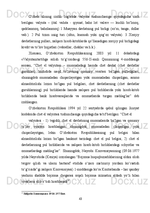 O‘zbek   tilining   izohli   lug‘atida   valyuta   tushunchasiga   quyidagicha   izoh
berilgan:   valyuta   –   (ital.   valuta   -   qiymat,   baho   lot.   valere   —   kuchli   bo‘lmoq;
qadrlanmoq,   baholanmoq)   1   Muayyan   davlatning   pul   birligi   (so‘m,   tanga,   dollar
vab.).   2   Pul   tizim   iniig   turi   (oltin,   kumush   yoki   qog‘oz   valyuta).   3   Xorijiy
davlatlarning pullari, xalqaro hisob-kitoblarda qo‘llanadigan xorijiy pul birligidagi
kredit va to‘lov hujjatlari (veksellar, cheklar va h.k.) .
Xususan,   O‘zbekiston   Respublikasining   2003   yil   11   dekabrdagi
«Valyutanitartibga   solish   to‘g‘risida»gi   556-II-sonli   Qonunining   4-moddasiga
asosan,   “Chet   el   valyutasi   –   muomaladagi   hamda   chet   davlat   (chet   davlatlar
guruhlari)   hududida   naqd   to‘lovning   qonuniy   vositasi   bo‘lgan   pulbelgilari,
shuningdek   muomaladan   chiqarilayotgan   yoki   muomaladan   chiqarilgan,   ammo
almashtirilishi   lozim   bo‘lgan   pul   belgilari,   chet   davlatlarning   (chet   davlatlar
guruhlarining)   pul   birliklarida   hamda   xalqaro   pul   birliklarida   yoki   hisob-kitob
birliklarida   bank   hisobvaraqlarida   va   omonatlarida   turgan   mablag‘lar”   deb
izohlangan.
O‘zbekiston   Respublikasi   1994   yil   22   sentyabrda   qabul   qilingan   Jinoyat
kodeksida chet el valyutasi tushunchasiga quyidagicha ta'rif berilgan: “Chet el
valyutasi   -   1)   tegishli   chet   el   davlatining   muomalasida   bo‘lgan   va   qonuniy
to‘lov   vositasi   hisoblangan,   shuningdek,   muomaladan   chiqarilgan   yoki
chiqarilayotgan,   lekin   O‘zbekiston   Respublikasining   pul   belgisi   bilan
almashtirilishi   lozim   bo‘lgan   banknot   tarzidagi   chet   el   pul   belgisi;   2)   chet   el
davlatlarining   pul   birliklarida   va   xalqaro   hisob-kitob   birliklaridagi   schyotlar   va
omonatlardagi   mablag‘lar”.   Shuningdek,   Nayrobi   Konvensiyasining   (09.06.1977
yilda Nayrobida (Keniya) imzolangan “Bojxona huquqbuzarliklarining oldini olish
tergov   qilish   va   ularni   bartaraf   etishda   o‘zaro   ma'muriy   yordam   ko‘rsatish
to‘g‘risida”gi xalqaro Konvensiyasi) 1-moddasiga ko‘ra Kontrabanda – har qanday
yashirin   shaklda   bojxona   chegarasi   orqali   bojxona   xizmatini   aldash   yo‘li   bilan
tovarlarni olib o‘tish hisoblanadi 35
.
35
 Найроби Конвенцияси. 09.06.1977 йил.
43 