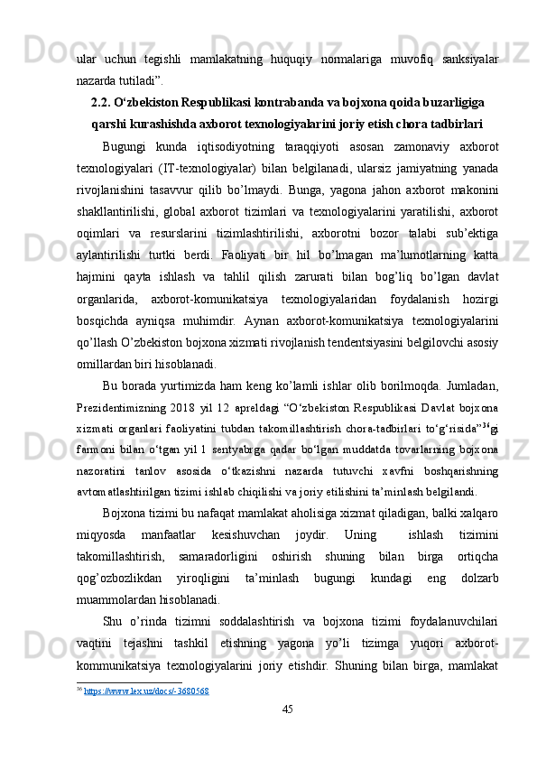 ular   uchun   tegishli   mamlakatning   huquqiy   normalariga   muvofiq   sanksiyalar
nazarda tutiladi”.
2.2. O‘zbekiston Respublikasi kontrabanda va bojxona qoida buzarligiga
qarshi kurashishda axborot texnologiyalarini joriy etish chora tadbirlari
Bugungi   kunda   iqtisodiyotning   taraqqiyoti   asosan   zamonaviy   axborot
texnologiyalari   (IT-texnologiyalar)   bilan   belgilanadi,   ularsiz   jamiyatning   yanada
rivojlanishini   tasavvur   qilib   bo’lmaydi.   Bunga,   yagona   jahon   axborot   makonini
shakllantirilishi,   global   axborot   tizimlari   va   texnologiyalarini   yaratilishi,   axborot
oqimlari   va   resurslarini   tizimlashtirilishi,   axborotni   bozor   talabi   sub’ektiga
aylantirilishi   turtki   berdi.   Faoliyati   bir   hil   bo’lmagan   ma’lumotlarning   katta
hajmini   qayta   ishlash   va   tahlil   qilish   zarurati   bilan   bog’liq   bo’lgan   davlat
organlarida,   axborot-komunikatsiya   texnologiyalaridan   foydalanish   hozirgi
bosqichda   ayniqsa   muhimdir.   Aynan   axborot-komunikatsiya   texnologiyalarini
qo’llash O’zbekiston bojxona xizmati rivojlanish tendentsiyasini belgilovchi asosiy
omillardan biri hisoblanadi.
Bu   borada   yurtimizda   ham   keng   ko’lamli   ishlar   olib   borilmoqda.   Jumladan,
Prezidentimizning   2018   yil   12   apreldagi   “O‘zbekiston   Respublikasi   Davlat   bojxona
xizmati   organlari   faoliyatini   tubdan   takomillashtirish   chora-tadbirlari   to‘g‘risida” 36
gi
farmoni   bilan   o‘tgan   yil   1   sentyabrga   qadar   bo‘lgan   muddatda   tovarlarning   bojxona
nazoratini   tanlov   asosida   o‘tkazishni   nazarda   tutuvchi   xavfni   boshqarishning
avtomatlashtirilgan tizimi ishlab chiqilishi va joriy etilishini ta’minlash belgilandi.
Bojxona tizimi bu nafaqat mamlakat aholisiga xizmat qiladigan, balki xalqaro
miqyosda   manfaatlar   kesishuvchan   joydir.   Uning     ishlash   tizimini
takomillashtirish,   samaradorligini   oshirish   shuning   bilan   birga   ortiqcha
qog’ozbozlikdan   yiroqligini   ta’minlash   bugungi   kundagi   eng   dolzarb
muammolardan hisoblanadi.
Shu   o’rinda   tizimni   soddalashtirish   va   bojxona   tizimi   foydalanuvchilari
vaqtini   tejashni   tashkil   etishning   yagona   yo’li   tizimga   yuqori   axborot-
kommunikatsiya   texnologiyalarini   joriy   etishdir.   Shuning   bilan   birga,   mamlakat
36
  https://www.lex.uz/docs/-3680568  
45