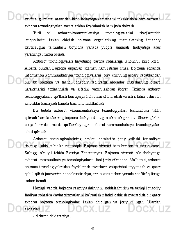xavfsizligi nuqtai nazaridan kirib kelayotgan tovarlarni tekshirishda ham samarali
axborot texnologiyalari vositalaridan foydalanish ham juda dolzarb.
Turli   xil   axborot-kommunikatsiya   texnologiyalarini   rivojlantirish
istiqbollarini   ishlab   chiqish   bojxona   organlarining   mamlakatning   iqtisodiy
xavfsizligini   ta’minlash   bo’yicha   yanada   yuqori   samarali   faoliyatiga   asos
yaratishga imkon beradi.
Axborot   texnologiyalari   hayotning   barcha   sohalariga   ishonchli   kirib   keldi.
Albatta   bundan   Bojxona   organlari   xizmati   ham   istisno   emas.   Bojxona   sohasida
information   kommunikatsion   texnologiyalarni   joriy   etishning   asosiy   sabablaridan
biri   bu   bojxona   va   tashqi   iqtisodiy   faoliyatga   aloqador   shaxslarning   o’zaro
harakatlarini   tezlashtirish   va   sifatini   yaxshilashdan   iborat.   Tizimda   axborot
texnologiyalarini qo’llash korrupsiya holatinini oldini oladi va ish sifatini oshiradi,
xatoliklar kamayadi hamda tizim mo;tadillashadi.
Bu   bobda   axborot   – kommunikatsiya   texnologiyalari   tushunchasi   tahlil
qilinadi hamda ularning bojxona faoliyatida tutgan o’rni o’rganiladi. Shuning bilan
birga   hozirda   amalda   qo’llanilayotgan   axborot-kommunikatsiya   texnologiyalari
tahlil qilinadi.
Axborot   texnologiyalarining   davlat   idoralarida   joriy   etilishi   iqtisodiyot
rivojiga ijobiy ta’sir ko’rsatmoqda. Bojxona xizmati ham bundan mustasno emas.
So’nggi   o’n   yil   ichida   Rossiya   Federatsiyasi   Bojxona   xizmati   o’z   faoliyatiga
axborot-kommunikatsiya texnologiyalarini faol joriy qilmoqda. Ma’lumki, axborot
bojxona texnologiyalaridan  foydalanish  tovarlarni  chiqarishni   tayyorlash   va qaror
qabul qilish jarayonini soddalashtirishga, uni biznes uchun yanada shaffof qilishga
imkon beradi.
Hozirgi vaqtda bojxona rasmiylashtiruvini soddalashtirish va tashqi iqtisodiy
faoliyat sohasida davlat xizmatlarini ko’rsatish sifatini oshirish maqsadida bir qator
axborot   bojxona   texnologiyalari   ishlab   chiqilgan   va   joriy   qilingan.   Ulardan
asosiylari:
- elektron deklaratsiya;
46