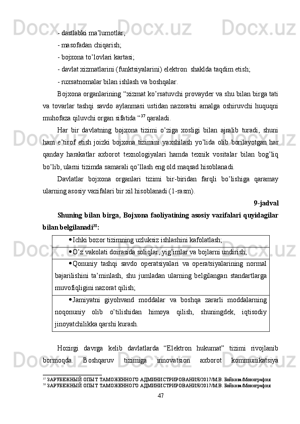 - dastlabki ma’lumotlar;
- masofadan chiqarish;
- bojxona to’lovlari kartasi;
- davlat xizmatlarini (funktsiyalarini) elektron  shaklda taqdim etish;
- ruxsatnomalar bilan ishlash va boshqalar.
Bojxona organlarining “xizmat ko’rsatuvchi provayder va shu bilan birga tati
va   tovarlar   tashqi   savdo   aylanmasi   ustidan   nazoratni   amalga   oshiruvchi   huquqni
muhofaza qiluvchi organ sifatida “ 37
 qaraladi.
Har   bir   davlatning   bojxona   tizimi   o’ziga   xosligi   bilan   ajralib   turadi,   shuni
ham   e’tirof   etish   joizki   bojxona   tizimini   yaxshilash   yo’lida   olib   borilayotgan   har
qanday   harakatlar   axborot   texnologiyalari   hamda   texnik   vositalar   bilan   bog’liq
bo’lib, ularni tizimda samarali qo’llash eng old maqsad hisoblanadi.
Davlatlar   bojxona   organlari   tizimi   bir-biridan   farqli   bo’lishiga   qaramay
ularning asosiy vazifalari bir xil hisoblanadi (1-rasm).
9-jadval
Shuning   bilan   birga,   Bojxona   faoliyatining   asosiy   vazifalari   quyidagilar
bilan belgilanadi 38
:
 Ichki bozor tizimning uzluksiz ishlashini kafolatlash;
 O’z vakolati doirasida soliqlar, yig’imlar va bojlarni undirish;
 Qonuniy   tashqi   savdo   operatsiyalari   va   operatsiyalarining   normal
bajarilishini   ta’minlash,   shu   jumladan   ularning   belgilangan   standartlarga
muvofiqligini nazorat qilish;
 Jamiyatni   giyohvand   moddalar   va   boshqa   zararli   moddalarning
noqonuniy   olib   o’tilishidan   himoya   qilish,   shuningdek,   iqtisodiy
jinoyatchilikka qarshi kurash. 
Hozirgi   davrga   kelib   davlatlarda   “Elektron   hukumat”   tizimi   rivojlanib
bormoqda.   Boshqaruv   tizimiga   innovatsion   axborot   kommunikatsiya
37
 ЗАРУБЕЖНЫЙ ОПЫТ ТАМОЖЕННОГО АДМИНИСТРИРОВАНИЯ/2017/М.В. Бойкова/Монография 
38
 ЗАРУБЕЖНЫЙ ОПЫТ ТАМОЖЕННОГО АДМИНИСТРИРОВАНИЯ/2017/М.В. Бойкова/Монография
47