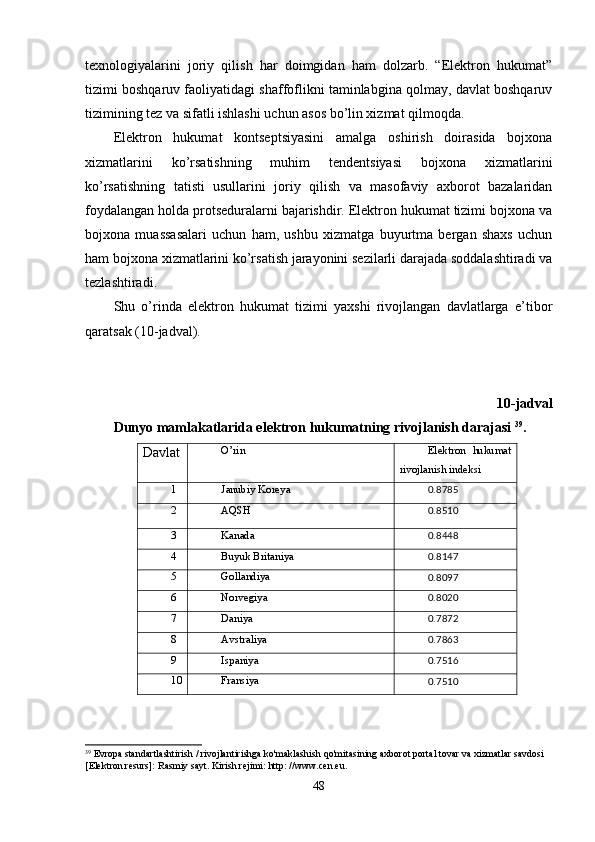 texnologiyalarini   joriy   qilish   har   doimgidan   ham   dolzarb.   “Elektron   hukumat”
tizimi boshqaruv faoliyatidagi shaffoflikni taminlabgina qolmay, davlat boshqaruv
tizimining tez va sifatli ishlashi uchun asos bo’lin xizmat qilmoqda.
Elektron   hukumat   kontseptsiyasini   amalga   oshirish   doirasida   bojxona
xizmatlarini   ko’rsatishning   muhim   tendentsiyasi   bojxona   xizmatlarini
ko’rsatishning   tatisti   usullarini   joriy   qilish   va   masofaviy   axborot   bazalaridan
foydalangan holda protseduralarni bajarishdir. Elektron hukumat tizimi bojxona va
bojxona   muassasalari   uchun   ham,   ushbu   xizmatga   buyurtma   bergan   shaxs   uchun
ham bojxona xizmatlarini ko’rsatish jarayonini sezilarli darajada soddalashtiradi va
tezlashtiradi.
Shu   o’rinda   elektron   hukumat   tizimi   yaxshi   rivojlangan   davlatlarga   e’tibor
qaratsak (10-jadval).
10-jadval
Dunyo mamlakatlarida elektron hukumatning rivojlanish darajasi  39
.
Davlat O’rin Elektron   hukumat
rivojlanish indeksi
1 Janubiy Koreya
0.8785
2 AQSH
0.8510
3 Kanada
0.8448
4 Buyuk Britaniya
0.8147
5 Gollandiya
0.8097
6 Norvegiya
0.8020
7 Daniya
0.7872
8 Avstraliya
0.7863
9 Ispaniya
0.7516
10 Fransiya
0.7510
39
 Evropa standartlashtirish / rivojlantirishga ko'maklashish qo'mitasining axborot portal tovar va xizmatlar savdosi 
[Elektron resurs]: Rasmiy sayt. Kirish rejimi: http: //www.cen.eu.
48 