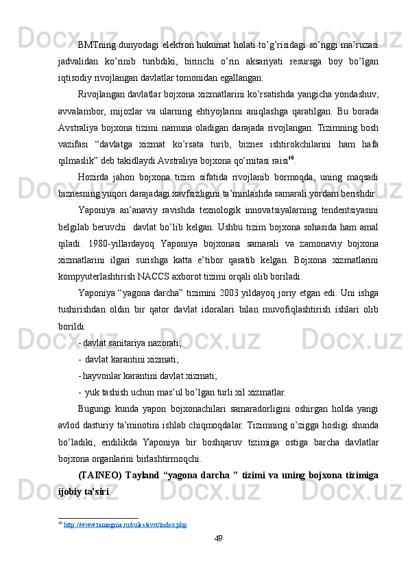 BMTning dunyodagi elektron hukumat holati to’g’risidagi so’nggi ma’ruzasi
jadvalidan   ko’rinib   turibdiki,   birinchi   o’rin   aksariyati   resursga   boy   bo’lgan
iqtisodiy rivojlangan davlatlar tomonidan egallangan.
Rivojlangan davlatlar bojxona xizmatlarini ko’rsatishda yangicha yondashuv,
avvalambor,   mijozlar   va   ularning   ehtiyojlarini   aniqlashga   qaratilgan.   Bu   borada
Avstraliya  bojxona  tizimi  namuna  oladigan  darajada rivojlangan.  Tizimning bosh
vazifasi   “davlatga   xizmat   ko’rsata   turib,   biznes   ishtirokchilarini   ham   hafa
qilmaslik” deb takidlaydi Avstraliya bojxona qo’mitasi raisi 40
.
Hozirda   jahon   bojxona   tizim   sifatida   rivojlanib   bormoqda,   uning   maqsadi
biznesning yuqori darajadagi xavfsizligini ta’minlashda samarali yordam berishdir.
Yaponiya   an’anaviy   ravishda   texnologik   innovatsiyalarning   tendentsiyasini
belgilab  beruvchi     davlat   bo’lib  kelgan.   Ushbu  tizim   bojxona  sohasida  ham  amal
qiladi.   1980-yillardayoq   Yaponiya   bojxonasi   samarali   va   zamonaviy   bojxona
xizmatlarini   ilgari   surishga   katta   e’tibor   qaratib   kelgan.   Bojxona   xizmatlarini
kompyuterlashtirish NACCS axborot tizimi orqali olib boriladi.
Yaponiya “yagona darcha” tizimini 2003 yildayoq joriy etgan edi. Uni ishga
tushirishdan   oldin   bir   qator   davlat   idoralari   bilan   muvofiqlashtirish   ishlari   olib
borildi:
- davlat sanitariya nazorati;
-  davlat karantini xizmati;
- hayvonlar karantini davlat xizmati;
-  yuk tashish uchun mas’ul bo’lgan turli xil xizmatlar.
Bugungi   kunda   yapon   bojxonachilari   samaradorligini   oshirgan   holda   yangi
avlod dasturiy ta’minotini ishlab chiqmoqdalar. Tizimning o’zigga hosligi shunda
bo’ladiki,   endilikda   Yaponiya   bir   boshqaruv   tizimiga   ostiga   barcha   davlatlar
bojxona organlarini birlashtirmoqchi.
(TAINEO)   Tayland   “yagona   darcha   ”   tizimi   va   uning   bojxona   tizimiga
ijobiy ta’siri 
40
  http://www.tamognia.ru/rules/avst/index.php  
49