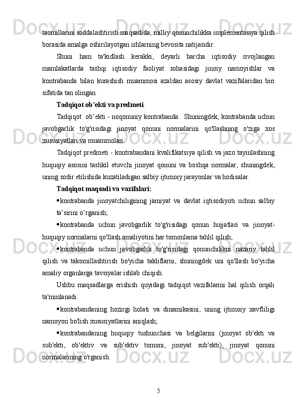 taomillarini soddalashtirish maqsadida, milliy qonunchilikka implementasiya qilish
borasida amalga oshirilayotgan ishlarning bevosita natijasidir.
Shuni   ham   ta'kidlash   kerakki,   deyarli   barcha   iqtisodiy   rivojlangan
mamlakatlarda   tashqi   iqtisodiy   faoliyat   sohasidagi   jinoiy   namoyishlar   va
kontrabanda   bilan   kurashish   muammosi   azaldan   asosiy   davlat   vazifalaridan   biri
sifatida tan olingan.
Tadqiqot ob'ekti va predmeti . 
Tadqiqot  ob’ekti - noqonuniy kontrabanda.  Shuningdek, kontrabanda uchun
javobgarlik   to'g'risidagi   jinoyat   qonuni   normalarini   qo'llashning   o'ziga   xos
xususiyatlari va muammolari.
Tadqiqot predmeti - kontrabandani kvalifikatsiya qilish va jazo tayinlashning
huquqiy   asosini   tashkil   etuvchi   jinoyat   qonuni   va   boshqa   normalar,   shuningdek,
uning sodir etilishida kuzatiladigan salbiy ijtimoiy jarayonlar va hodisalar.
Tadqiqot maqsadi va vazifalari:
 kontrabanda   jinoyatchiligining   jamiyat   va   davlat   iqtisodiyoti   uchun   salbiy
ta’sirini o’rganish; 
 kontrabanda   uchun   javobgarlik   to'g'risidagi   qonun   hujjatlari   va   jinoyat-
huquqiy normalarni qo'llash amaliyotini har tomonlama tahlil qilish;
 kontrabanda   uchun   javobgarlik   to'g'risidagi   qonunchilikni   nazariy   tahlil
qilish   va   takomillashtirish   bo'yicha   takliflarni,   shuningdek   uni   qo'llash   bo'yicha
amaliy organlarga tavsiyalar ishlab chiqish.
Ushbu   maqsadlarga   erishish   quyidagi   tadqiqot   vazifalarini   hal   qilish   orqali
ta'minlanadi:
 kontrabandaning   hozirgi   holati   va   dinamikasini,   uning   ijtimoiy   xavfliligi
namoyon bo'lish xususiyatlarini aniqlash;
 kontrabandaning   huquqiy   tushunchasi   va   belgilarini   (jinoyat   ob'ekti   va
sub'ekti,   ob'ektiv   va   sub'ektiv   tomoni,   jinoyat   sub'ekti),   jinoyat   qonuni
normalarining o'rganish.
5
