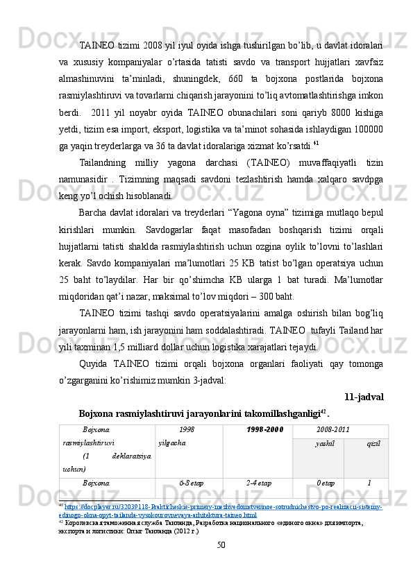 TAINEO tizimi 2008 yil iyul oyida ishga tushirilgan bo’lib, u davlat idoralari
va   xususiy   kompaniyalar   o’rtasida   tatisti   savdo   va   transport   hujjatlari   xavfsiz
almashinuvini   ta’minladi,   shuningdek,   660   ta   bojxona   postlarida   bojxona
rasmiylashtiruvi va tovarlarni chiqarish jarayonini to’liq avtomatlashtirishga imkon
berdi.     2011   yil   noyabr   oyida   TAINEO   obunachilari   soni   qariyb   8000   kishiga
yetdi, tizim esa import, eksport, logistika va ta’minot sohasida ishlaydigan 100000
ga yaqin treyderlarga va 36 ta davlat idoralariga xizmat ko’rsatdi. 41
Tailandning   milliy   yagona   darchasi   (TAINEO)   muvaffaqiyatli   tizin
namunasidir   .   Tizimning   maqsadi   savdoni   tezlashtirish   hamda   xalqaro   savdpga
keng yo’l ochish hisoblanadi. 
Barcha davlat idoralari va treyderlari “Yagona oyna” tizimiga mutlaqo bepul
kirishlari   mumkin.   Savdogarlar   faqat   masofadan   boshqarish   tizimi   orqali
hujjatlarni   tatisti   shaklda   rasmiylashtirish   uchun   ozgina   oylik   to’lovni   to’lashlari
kerak.   Savdo   kompaniyalari   ma’lumotlari   25   KB   tatist   bo’lgan   operatsiya   uchun
25   baht   to’laydilar.   Har   bir   qo’shimcha   KB   ularga   1   bat   turadi.   Ma’lumotlar
miqdoridan qat’i nazar, maksimal to’lov miqdori – 300 baht.
TAINEO   tizimi   tashqi   savdo   operatsiyalarini   amalga   oshirish   bilan   bog’liq
jarayonlarni ham, ish jarayonini ham soddalashtiradi. TAINEO  tufayli Tailand har
yili taxminan 1,5 milliard dollar uchun logistika xarajatlari tejaydi.
Quyida   TAINEO   tizimi   orqali   bojxona   organlari   faoliyati   qay   tomonga
o’zgarganini ko’rishimiz mumkin 3-jadval:
11-jadval
Bojxona rasmiylashtiruvi jarayonlarini takomillashganligi 42
.
Bojxona
rasmiylashtiruvi 
(1   deklaratsiya
uchun) 1998
yilgacha 1998-200 0 2008-2011
yashil qizil
Bojxona 6-8 etap 2-4 etap 0 etap 1
41
  https://docplayer.ru/32039118-Prakticheskie-primery-mezhvedomstvennoe-sotrudnichestvo-po-realizacii-sistemy-
edinogo-okna-opyt-tailanda-vysokourovnevaya-arhitektura-taineo.html  
42
 Королевская таможенная служба Таиланда, Разработка национального «единого окна» для импорта, 
экспорта и логистики: Опыт Таиланда (2012 г.)
50 