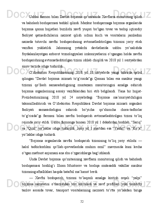 Ushbu farmon bilan Davlat  bojxona qo‘mitasida Xavflarni  monitoring qilish
va baholash boshqarmasi tashkil qilindi. Mazkur boshqarmaga bojxona organlarida
bojxona   qonun   hujjatlari   buzilishi   xavfi   yuqori   bo‘lgan   tovar   va   tashqi   iqtisodiy
faoliyat   qatnashchilarini   nazorat   qilish   uchun   kuch   va   vositalarni   jamlashni
nazarda   tutuvchi   xavfni   boshqarishning   avtomatlashtirilgan   tizimini   joriy   etish
vazifasi   yuklatildi.   Jahonning   yetakchi   davlatlarida   ushbu   yo‘nalishda
foydalanilayotgan axborot texnologiyalari  imkoniyatlarini o‘rgangan holda xavfni
boshqarishning avtomatlashtirilgan tizimi ishlab chiqildi va 2018 yil 1 sentyabrdan
sinov tarzida ishga tushirildi.
O‘zbekiston   Respublikasining   2018   yil   18   oktyabrda   yangi   tahrirda   qabul
qilingan   “Davlat   bojxona   xizmati   to‘g‘risida”gi   Qonuni   bilan   esa   mazkur   yangi
tizimni   qo‘llash   samaradorligining   muntazam   monitoringini   amalga   oshirish
bojxona   organlarining   asosiy   vazifalaridan   biri   etib   belgilandi.   Yana   bir   hujjat-
Prezidentimizning   2018   yil   24   noyabrdagi   “Bojxona   ma’muriyatchiligini
takomillashtirish   va   O‘zbekiston   Respublikasi   Davlat   bojxona   xizmati   organlari
faoliyati   samaradorligini   oshirish   bo‘yicha   qo‘shimcha   chora-tadbirlar
to‘g‘risida”gi   farmoni   bilan   xavfni   boshqarish   avtomatlashtirilgan   tizimi   to‘liq
rejimda joriy etildi. Ushbu farmonga binoan 2018 yil 1 dekabrdan boshlab, “Sariq”
va   “Qizil”   yo‘laklar   ishga   tushirildi.   Joriy   yil   1   martdan   esa   “Yashil”   va   “Ko‘k”
yo‘laklar ishga tushirdi.    
“Bojxona   organlarida   xavfni   boshqarish   tizimining   to‘liq   joriy   etilishi   —
halol   tadbirkorlikni   qo‘llab-quvvatlashda   muhim   omil”   mavzusida   kuni   kecha
o‘tgan matbuot anjumani ana shu o‘zgarishlarga bag‘ishlandi.
Unda   Davlat   bojxona   qo‘mitasining   xavflarni   monitoring   qilish   va   baholash
boshqarmasi   boshlig‘i   Ilhom   Muxtorov   va   boshqa   mutasaddi   vakillar   mazkur
tizimning afzalliklari haqida batafsil ma’lumot berdi.
—   Xavfni   boshqarish,   tizimni   to‘laqonli   amalga   kiritish   orqali   “yalpi”
bojxona   nazoratini   o‘tkazishdan   voz   kechiladi   va   xavf   profillari   yoki   tasodifiy
tanlov   asosida   tovar,   transport   vositalarining   nazorati   to‘rtta   yo‘lakdan   biriga
52