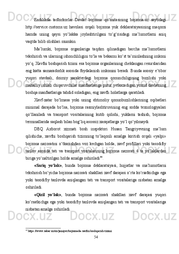 Endilikda   tadbirkorlar   Davlat   bojxona   qo‘mitasining   bojxona.uz   saytidagi
http://service.customs.uz   havolasi   orqali   bojxona   yuk   deklaratsiyasining   maqomi
hamda   uning   qaysi   yo‘lakka   joylashtirilgani   to‘g‘risidagi   ma’lumotlarni   aniq
vaqtda bilib olishlari mumkin.
Ma’lumki,   bojxona   organlariga   taqdim   qilinadigan   barcha   ma’lumotlarni
tekshirish va ularning ishonchliligini to‘la va bekamu ko‘st ta’minlashning imkoni
yo‘q. Xavfni boshqarish tizimi esa bojxona organlarining cheklangan resurslaridan
eng katta samaradorlik asosida foydalanish imkonini beradi. Bunda asosiy e’tibor
yuqori   stavkali,   doimiy   xarakterdagi   bojxona   qonunchiligining   buzilishi   yoki
mahalliy ishlab chiqaruvchilar manfaatlariga putur yetkazadigan yoxud davlatning
boshqa manfaatlariga tahdid soladigan, eng xavfli holatlarga qaratiladi.
Xavf-xatar   bo‘lmasa   yoki   uning   ehtimoliy   qonunbuzilishlarining   oqibatlari
minimal   darajada   bo‘lsa,   bojxona   rasmiylashtiruvining   eng   sodda   texnologiyalari
qo‘llaniladi   va   transport   vositalarining   kutib   qolishi,   yuklarni   tashish,   bojxona
terminallarida saqlash bilan bog‘liq asossiz xarajatlarga yo‘l qo‘yilmaydi.
DBQ   Axborot   xizmati   bosh   inspektori   Husan   Tangriyevning   ma’lum
qilishicha,   xavfni   boshqarish   tizimning   to‘laqonli   amalga   kiritish   orqali   «yalpi»
bojxona  nazoratini   o‘tkazishdan  voz  kechgan   holda,  xavf   profillari  yoki  tasodifiy
tanlov   asosida   tati   va   transport   vositalarining   bojxona   nazorati   4   ta   yo‘laklardan
biriga yo‘naltirilgan holda amalga oshiriladi 44
.
«Sariq   yo‘lak» ,   bunda   bojxona   deklaratsiyasi,   hujjatlar   va   ma’lumotlarni
tekshirish bo‘yicha bojxona nazorati shakllari xavf darajasi o‘rta ko‘rsatkichga ega
yoki   tasodifiy   tanlovda   aniqlangan   tati   va   transport   vositalariga   nisbatan   amalga
oshiriladi.
«Qizil   yo‘lak» ,   bunda   bojxona   nazorati   shakllari   xavf   darajasi   yuqori
ko‘rsatkichga ega yoki tasodifiy tanlovda aniqlangan tati va transport vositalariga
nisbatan amalga oshiriladi.
44
  https :// www . xabar . uz / uz / jamiyat / bojxonada - xavfni - boshqarish - tizimi
54