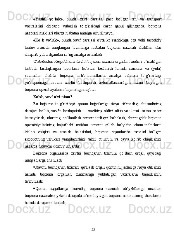 «Yashil   yo‘lak» ,   bunda   xavf   darajasi   past   bo‘lgan   tati   va   transport
vositalarini   chiqarib   yuborish   to‘g‘risidagi   qaror   qabul   qilinganda,   bojxona
nazorati shakllari ularga nisbatan amalga oshirilmaydi.
«Ko‘k   yo‘lak» ,   bunda   xavf   darajasi   o‘rta   ko‘rsatkichga   ega   yoki   tasodifiy
tanlov   asosida   aniqlangan   tovarlarga   nisbatan   bojxona   nazorati   shakllari   ular
chiqarib yuborilgandan so‘ng amalga oshiriladi.
O‘zbekiston Respublikasi davlat bojxona xizmati organlari xodimi o‘rnatilgan
tartibda   tasdiqlangan   tovarlarni   ko‘zdan   kechirish   hamda   namuna   va   (yoki)
sinamalar   olishda   bojxona   tartib-taomillarini   amalga   oshirish   to‘g‘risidagi
yo‘riqnomaga   asosan   xavfni   boshqarish   avtomatlashtirilgan   tizimi   buyurgan
bojxona operatsiyalarini bajarishga majbur.
Xo‘sh, xavf o‘zi nima?
Bu   bojxona   to‘g‘risidagi   qonun   hujjatlariga   rioya   etilmasligi   ehtimolining
darajasi   bo‘lib,  xavfni   boshqarish  — xavfning  oldini   olish  va ularni  imkon  qadar
kamaytirish,   ularning   qo‘llanilish   samaradorligini   baholash,   shuningdek   bojxona
operatsiyalarining   bajarilishi   ustidan   nazorat   qilish   bo‘yicha   chora-tadbirlarni
ishlab   chiqish   va   amalda   bajarishni,   bojxona   organlarida   mavjud   bo‘lgan
axborotning   uzluksiz   yangilanishini,   tahlil   etilishini   va   qayta   ko‘rib   chiqilishini
nazarda tutuvchi doimiy ishlardir.
Bojxona   organlarida   xavfni   boshqarish   tizimini   qo‘llash   orqali   quyidagi
maqsadlarga erishiladi:
 Xavfni boshqarish tizimini qo‘llash orqali qonun hujjatlariga rioya etilishini
hamda   bojxona   organlari   zimmasiga   yuklatilgan   vazifalarni   bajarilishini
ta’minlash;
 Qonun   hujjatlariga   muvofiq,   bojxona   nazorati   ob’yektlariga   nisbatan
bojxona nazoratini yetarli darajada ta’minlaydigan bojxona nazoratining shakllarini
hamda darajasini tanlash;
55 