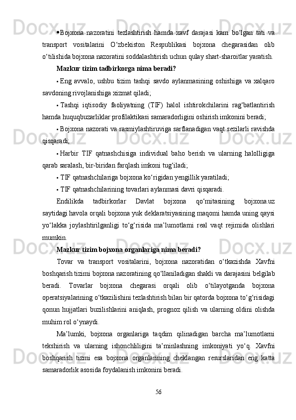  Bojxona   nazoratini   tezlashtirish   hamda   xavf   darajasi   kam   bo‘lgan   tati   va
transport   vositalarini   O‘zbekiston   Respublikasi   bojxona   chegarasidan   olib
o‘tilishida bojxona nazoratini soddalashtirish uchun qulay shart-sharoitlar yaratish.
Mazkur tizim tadbirkorga nima beradi?
 Eng   avvalo,   ushbu   tizim   tashqi   savdo   aylanmasining   oshishiga   va   xalqaro
savdoning rivojlanishiga xizmat qiladi;
 Tashqi   iqtisodiy   faoliyatning   (TIF)   halol   ishtirokchilarini   rag‘batlantirish
hamda huquqbuzarliklar profilaktikasi samaradorligini oshirish imkonini beradi;
 Bojxona nazorati va rasmiylashtiruviga sarflanadigan vaqt sezilarli ravishda
qisqaradi;
 Harbir   TIF   qatnashchisiga   individual   baho   berish   va   ularning   halolligiga
qarab saralash, bir-biridan farqlash imkoni tug‘iladi;
 TIF qatnashchilariga bojxona ko‘rigidan yengillik yaratiladi;
 TIF qatnashchilarining tovarlari aylanmasi davri qisqaradi.
Endilikda   tadbirkorlar   Davlat   bojxona   qo‘mitasining   bojxona.uz
saytidagi   havola   orqali bojxona yuk deklaratsiyasining maqomi hamda uning qaysi
yo‘lakka   joylashtirilganligi   to‘g‘risida   ma’lumotlarni   real   vaqt   rejimida   olishlari
mumkin.
Mazkur tizim bojxona organlariga nima beradi?
Tovar   va   transport   vositalarini,   bojxona   nazoratidan   o‘tkazishda   Xavfni
boshqarish tizimi bojxona nazoratining qo‘llaniladigan shakli va darajasini belgilab
beradi.   Tovarlar   bojxona   chegarasi   orqali   olib   o‘tilayotganda   bojxona
operatsiyalarining o‘tkazilishini tezlashtirish bilan bir qatorda bojxona to‘g‘risidagi
qonun   hujjatlari   buzilishlarini   aniqlash,   prognoz   qilish   va   ularning   oldini   olishda
muhim rol o‘ynaydi.
Ma’lumki,   bojxona   organlariga   taqdim   qilinadigan   barcha   ma’lumotlarni
tekshirish   va   ularning   ishonchliligini   ta’minlashning   imkoniyati   yo‘q.   Xavfni
boshqarish   tizmi   esa   bojxona   organlarining   cheklangan   resurslaridan   eng   katta
samaradorlik asosida foydalanish imkonini beradi.
56