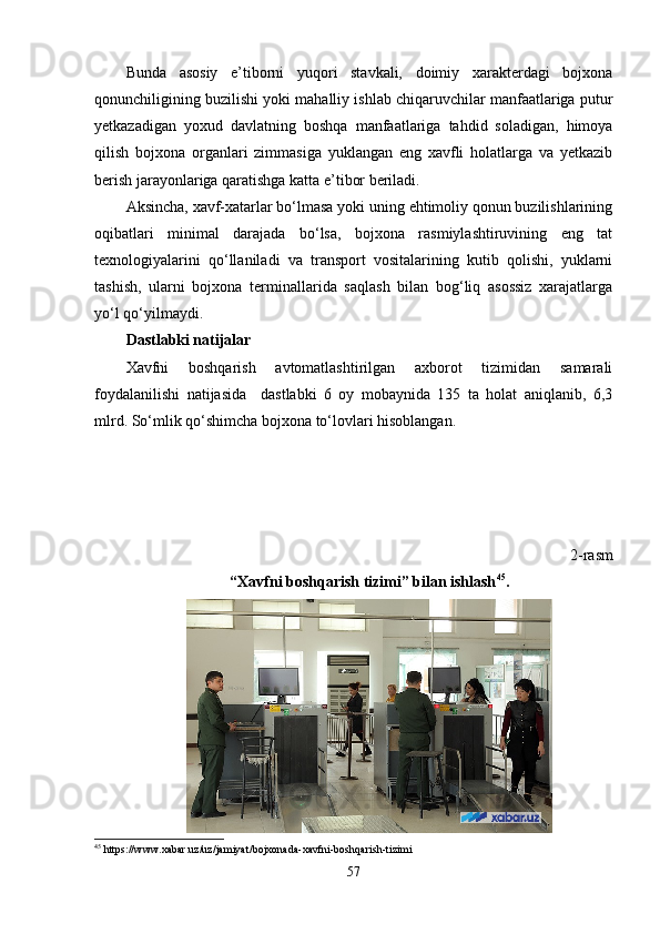 Bunda   asosiy   e’tiborni   yuqori   stavkali,   doimiy   xarakterdagi   bojxona
qonunchiligining buzilishi yoki mahalliy ishlab chiqaruvchilar manfaatlariga putur
yetkazadigan   yoxud   davlatning   boshqa   manfaatlariga   tahdid   soladigan,   himoya
qilish   bojxona   organlari   zimmasiga   yuklangan   eng   xavfli   holatlarga   va   yetkazib
berish jarayonlariga qaratishga katta e’tibor beriladi.
Aksincha, xavf-xatarlar bo‘lmasa yoki uning ehtimoliy qonun buzilishlarining
oqibatlari   minimal   darajada   bo‘lsa,   bojxona   rasmiylashtiruvining   eng   tat
texnologiyalarini   qo‘llaniladi   va   transport   vositalarining   kutib   qolishi,   yuklarni
tashish,   ularni   bojxona   terminallarida   saqlash   bilan   bog‘liq   asossiz   xarajatlarga
yo‘l qo‘yilmaydi.
Dastlabki natijalar
Xavfni   boshqarish   avtomatlashtirilgan   axborot   tizimidan   samarali
foydalanilishi   natijasida     dastlabki   6   oy   mobaynida   135   ta   holat   aniqlanib,   6,3
mlrd. So‘mlik qo‘shimcha bojxona to‘lovlari hisoblangan.
2-rasm
“Xavfni boshqarish tizimi” bilan ishlash 45
.
45
  https :// www . xabar . uz / uz / jamiyat / bojxonada - xavfni - boshqarish - tizimi
57 