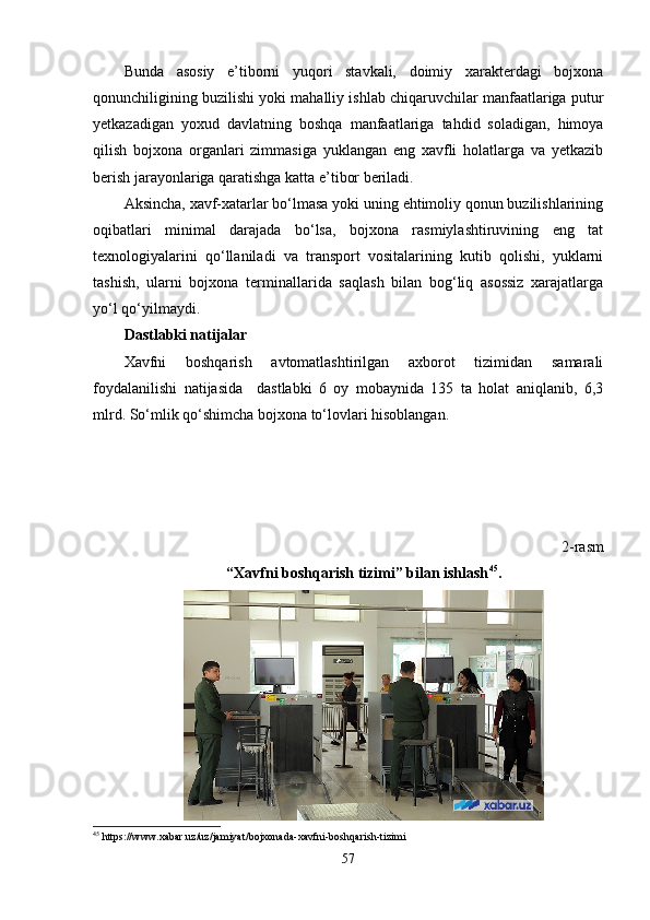 Bunda   asosiy   e’tiborni   yuqori   stavkali,   doimiy   xarakterdagi   bojxona
qonunchiligining buzilishi yoki mahalliy ishlab chiqaruvchilar manfaatlariga putur
yetkazadigan   yoxud   davlatning   boshqa   manfaatlariga   tahdid   soladigan,   himoya
qilish   bojxona   organlari   zimmasiga   yuklangan   eng   xavfli   holatlarga   va   yetkazib
berish jarayonlariga qaratishga katta e’tibor beriladi.
Aksincha, xavf-xatarlar bo‘lmasa yoki uning ehtimoliy qonun buzilishlarining
oqibatlari   minimal   darajada   bo‘lsa,   bojxona   rasmiylashtiruvining   eng   tat
texnologiyalarini   qo‘llaniladi   va   transport   vositalarining   kutib   qolishi,   yuklarni
tashish,   ularni   bojxona   terminallarida   saqlash   bilan   bog‘liq   asossiz   xarajatlarga
yo‘l qo‘yilmaydi.
Dastlabki natijalar
Xavfni   boshqarish   avtomatlashtirilgan   axborot   tizimidan   samarali
foydalanilishi   natijasida     dastlabki   6   oy   mobaynida   135   ta   holat   aniqlanib,   6,3
mlrd. So‘mlik qo‘shimcha bojxona to‘lovlari hisoblangan.
2-rasm
“Xavfni boshqarish tizimi” bilan ishlash 45
.
45
  https :// www . xabar . uz / uz / jamiyat / bojxonada - xavfni - boshqarish - tizimi
57