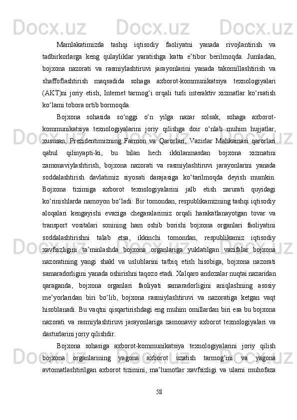 Mamlakatimizda   tashqi   iqtisodiy   faoliyatni   yanada   rivojlantirish   va
tadbirkorlarga   keng   qulayliklar   yaratishga   katta   e’tibor   berilmoqda.   Jumladan,
bojxona   nazorati   va   rasmiylashtiruvi   jarayonlarini   yanada   takomillashtirish   va
shaffoflashtirish   maqsadida   sohaga   axborot-kommunikatsiya   texnologiyalari
(AKT)ni   joriy   etish,   Internet   tarmog‘i   orqali   turli   interaktiv   xizmatlar   ko‘rsatish
ko‘lami tobora ortib bormoqda.
Bojxona   sohasida   so‘nggi   o‘n   yilga   nazar   solsak,   sohaga   axborot-
kommunikatsiya   texnologiyalarini   joriy   qilishga   doir   o‘nlab   muhim   hujjatlar,
xususan,   Prezidentimizning   Farmon   va   Qarorlari,   Vazirlar   Mahkamasi   qarorlari
qabul   qilinyapti-ki,   bu   bilan   hech   ikkilanmasdan   bojxona   xizmatini
zamonaviylashtirish,   bojxona   nazorati   va   rasmiylashtiruvi   jarayonlarini   yanada
soddalashtirish   davlatimiz   siyosati   darajasiga   ko‘tarilmoqda   deyish   mumkin.
Bojxona   tizimiga   axborot   texnologiyalarini   jalb   etish   zarurati   quyidagi
ko‘rinishlarda namoyon bo‘ladi: Bir tomondan, respublikamizning tashqi iqtisodiy
aloqalari   kengayishi   evaziga   chegaralarimiz   orqali   harakatlanayotgan   tovar   va
transport   vositalari   sonining   ham   oshib   borishi   bojxona   organlari   faoliyatini
soddalashtirishni   talab   etsa,   ikkinchi   tomondan,   respublikamiz   iqtisodiy
xavfsizligini   ta’minlashda   bojxona   organlariga   yuklatilgan   vazifalar   bojxona
nazoratining   yangi   shakl   va   uslublarini   tatbiq   etish   hisobiga,   bojxona   nazorati
samaradorligini yanada oshirishni taqozo etadi. Xalqaro andozalar nuqtai nazaridan
qaraganda,   bojxona   organlari   faoliyati   samaradorligini   aniqlashning   asosiy
me’yorlaridan   biri   bo‘lib,   bojxona   rasmiylashtiruvi   va   nazoratiga   ketgan   vaqt
hisoblanadi. Bu vaqtni qisqartirishdagi eng muhim omillardan biri esa bu bojxona
nazorati   va   rasmiylashtiruvi   jarayonlariga   zamonaviy   axborot   texnologiyalari   va
dasturlarini joriy qilishdir. 
Bojxona   sohasiga   axborot-kommunikatsiya   texnologiyalarini   joriy   qilish
bojxona   organlarining   yagona   axborot   uzatish   tarmog‘ini   va   yagona
avtomatlashtirilgan   axborot   tizimini,   ma’lumotlar   xavfsizligi   va   ularni   muhofaza
58