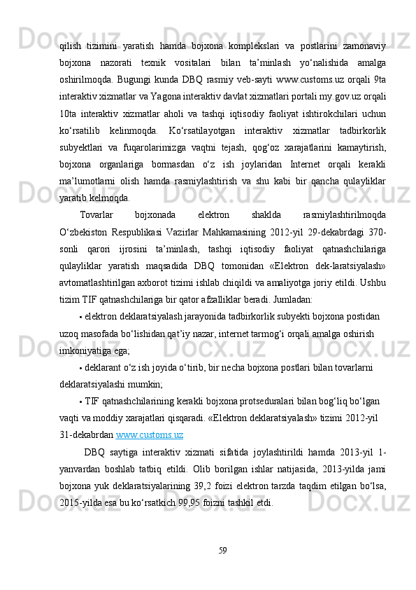 qilish   tizimini   yaratish   hamda   bojxona   komplekslari   va   postlarini   zamonaviy
bojxona   nazorati   texnik   vositalari   bilan   ta’minlash   yo‘nalishida   amalga
oshirilmoqda.   Bugungi   kunda   DBQ   rasmiy   veb-sayti   www.customs.uz   orqali   9ta
interaktiv xizmatlar va Yagona interaktiv davlat xizmatlari portali my.gov.uz orqali
10ta   interaktiv   xizmatlar   aholi   va   tashqi   iqtisodiy   faoliyat   ishtirokchilari   uchun
ko‘rsatilib   kelinmoqda.   Ko‘rsatilayotgan   interaktiv   xizmatlar   tadbirkorlik
subyektlari   va   fuqarolarimizga   vaqtni   tejash,   qog‘oz   xarajatlarini   kamaytirish,
bojxona   organlariga   bormasdan   o‘z   ish   joylaridan   Internet   orqali   kerakli
ma’lumotlarni   olish   hamda   rasmiylashtirish   va   shu   kabi   bir   qancha   qulayliklar
yaratib kelmoqda. 
Tovarlar   bojxonada   elektron   shaklda   rasmiylashtirilmoqda
O‘zbekiston   Respublikasi   Vazirlar   Mahkamasining   2012-yil   29-dekabrdagi   370-
sonli   qarori   ijrosini   ta’minlash,   tashqi   iqtisodiy   faoliyat   qatnashchilariga
qulayliklar   yaratish   maqsadida   DBQ   tomonidan   «Elektron   dek-laratsiyalash»
avtomatlashtirilgan axborot tizimi ishlab chiqildi va amaliyotga joriy etildi. Ushbu
tizim TIF qatnashchilariga bir qator afzalliklar beradi. Jumladan:
 elektron deklaratsiyalash jarayonida tadbirkorlik subyekti bojxona postidan 
uzoq masofada bo‘lishidan qat’iy nazar, internet tarmog‘i orqali amalga oshirish 
imkoniyatiga ega;
 deklarant o‘z ish joyida o‘tirib, bir necha bojxona postlari bilan tovarlarni 
deklaratsiyalashi mumkin;
 TIF qatnashchilarining kerakli bojxona protseduralari bilan bog‘liq bo‘lgan 
vaqti va moddiy xarajatlari qisqaradi.  «Elektron deklaratsiyalash» tizimi 2012-yil 
31-dekabrdan   www.customs.uz
  DBQ   saytiga   interaktiv   xizmati   sifatida   joylashtirildi   hamda   2013-yil   1-
yanvardan   boshlab   tatbiq   etildi.   Olib   borilgan   ishlar   natijasida,   2013-yilda   jami
bojxona  yuk   deklaratsiyalarining  39,2   foizi   elektron  tarzda   taqdim   etilgan   bo‘lsa,
2015-yilda esa bu ko‘rsatkich 99,95 foizni tashkil etdi.
59 