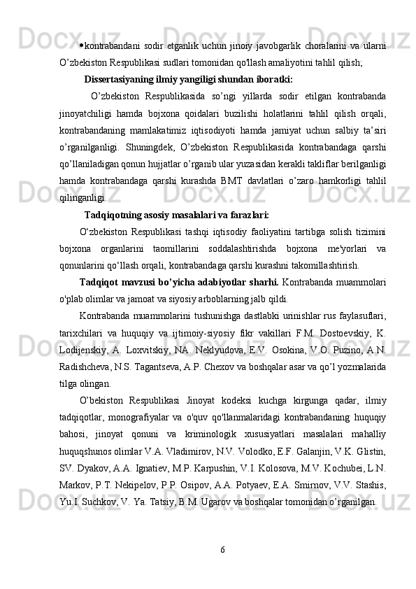  kontrabandani   sodir   etganlik   uchun   jinoiy   javobgarlik   choralarini   va   ularni
O’zbekiston Respublikasi sudlari tomonidan qo'llash amaliyotini tahlil qilish;
Dissertasiyaning ilmiy yangiligi shundan iboratki: 
  O’zbekiston   Respublikasida   so’ngi   yillarda   sodir   etilgan   kontrabanda
jinoyatchiligi   hamda   bojxona   qoidalari   buzilishi   holatlarini   tahlil   qilish   orqali,
kontrabandaning   mamlakatimiz   iqtisodiyoti   hamda   jamiyat   uchun   salbiy   ta’siri
o’rganilganligi.   Shuningdek,   O’zbekiston   Respublikasida   kontrabandaga   qarshi
qo’llaniladigan qonun hujjatlar o’rganib ular yuzasidan kerakli takliflar berilganligi
hamda   kontrabandaga   qarshi   kurashda   BMT   davlatlari   o’zaro   hamkorligi   tahlil
qilinganligi.
Tadqiqotning asosiy masalalari va farazlari:
O‘zbekiston   Respublikasi   tashqi   iqtisodiy   faoliyatini   tartibga   solish   tizimini
bojxona   organlarini   taomillarini   soddalashtirishda   bojxona   me'yorlari   va
qonunlarini qo‘llash orqali,  kontrabandaga qarshi kurashni takomillashtirish .
Tadqiqot  mavzusi  bo’yicha adabiyotlar sharhi.   Kontrabanda muammolari
o'plab olimlar va jamoat va siyosiy arboblarning jalb qildi.
Kontrabanda muammolarini tushunishga  dastlabki  urinishlar  rus faylasuflari,
tarixchilari   va   huquqiy   va   ijtimoiy-siyosiy   fikr   vakillari   F.M.   Dostoevskiy,   K.
Lodijenskiy,   A.   Loxvitskiy,   NA.   Neklyudova,   E.V.   Osokina,   V.O.   Puzino,   A.N.
Radishcheva, N.S. Tagantseva, A.P. Chexov va boshqalar asar va qo’l yozmalarida
tilga olingan.
O’bekiston   Respublikasi   Jinoyat   kodeksi   kuchga   kirgunga   qadar,   ilmiy
tadqiqotlar,   monografiyalar   va   o'quv   qo'llanmalaridagi   kontrabandaning   huquqiy
bahosi,   jinoyat   qonuni   va   kriminologik   xususiyatlari   masalalari   mahalliy
huquqshunos olimlar V.A. Vladimirov, N.V. Volodko, E.F. Galanjin, V.K. Glistin,
SV. Dyakov, A.A. Ignatiev, M.P. Karpushin, V.I. Kolosova, M.V. Kochubei, L.N.
Markov, P.T. Nekipelov, P.P. Osipov, A.A. Potyaev, E.A. Smirnov, V.V. Stashis,
Yu.I. Suchkov, V. Ya. Tatsiy, B.M. Ugarov va boshqalar tomonidan o’rganilgan.
6 