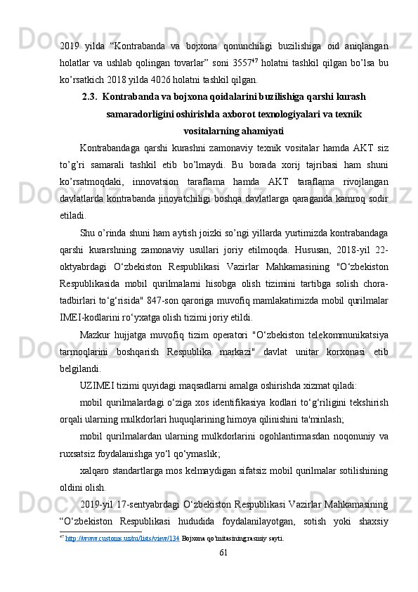 2019   yilda   “ Kontrabanda   va   bojxona   qonunchiligi   buzilishiga   oid   aniqlangan
holatlar   va   ushlab   qolingan   tovarlar ”   soni   3557 47
  holatni   tashkil   qilgan   bo ’ lsa   bu
ko ’ rsatkich  2018  yilda  4026  holatni   tashkil   qilgan . 
2.3. Kontrabanda   va   bojxona   qoidalarini   buzilishiga   qarshi   kurash
samaradorligini   oshirishda   axborot   texnologiyalari   va   texnik
vositalarning   ahamiyati
Kontrabandaga   qarshi   kurashni   zamonaviy   texnik   vositalar   hamda   AKT   siz
to ’ g ’ ri   samarali   tashkil   etib   bo ’ lmaydi .   Bu   borada   xorij   tajribasi   ham   shuni
ko ’ rsatmoqdaki ,   innovatsion   taraflama   hamda   AKT   taraflama   rivojlangan
davlatlarda   kontrabanda   jinoyatchiligi   boshqa   davlatlarga   qaraganda   kamroq   sodir
etiladi .
Shu   o ’ rinda   shuni   ham   aytish   joizki   so ’ ngi   yillarda   yurtimizda   kontrabandaga
qarshi   kurarshning   zamonaviy   usullari   joriy   etilmoqda .   Hususan ,   2018- yil   22-
oktyabrdagi   O ‘ zbekiston   Respublikasi   Vazirlar   Mahkamasining   " O ‘ zbekiston
Respublikasida   mobil   qurilmalarni   hisobga   olish   tizimini   tartibga   solish   chora -
tadbirlari   to ‘ g ‘ risida " 847- son   qaroriga   muvofiq   mamlakatimizda   mobil   qurilmalar
IMEI - kodlarini   ro ‘ yxatga   olish   tizimi   joriy   etildi .
Mazkur   hujjatga   muvofiq   tizim   operatori   " O ‘ zbekiston   telekommunikatsiya
tarmoqlarini   boshqarish   Respublika   markazi "   davlat   unitar   korxonasi   etib
belgilandi .
UZIMEI   tizimi   quyidagi   maqsadlarni   amalga   oshirishda   xizmat   qiladi :
mobil   qurilmalardagi   o ‘ ziga   xos   identifikasiya   kodlari   to ‘ g ‘ riligini   tekshirish
orqali   ularning   mulkdorlari   huquqlarining   himoya   qilinishini   ta ' minlash ;
mobil   qurilmalardan   ularning   mulkdorlarini   ogohlantirmasdan   noqonuniy   va
ruxsatsiz   foydalanishga   yo ‘ l   qo ‘ ymaslik ;
xalqaro standartlarga mos kelmaydigan sifatsiz mobil qurilmalar sotilishining
oldini olish.
2019-yil   17-sentyabrdagi  O‘zbekiston  Respublikasi  Vazirlar  Mahkamasining
“O‘zbekiston   Respublikasi   hududida   foydalanilayotgan,   sotish   yoki   shaxsiy
47
  http://www.customs.uz/ru/lists/view/134  Bojxona qo’mitasining rasmiy sayti.
61 