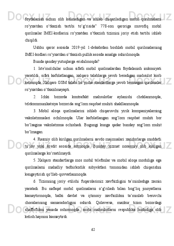 foydalanish   uchun   olib   kelinadigan   va   ishlab   chiqariladigan   mobil   qurilmalarni
ro‘yxatdan   o‘tkazish   tartibi   to‘g‘risida”   778-son   qaroriga   muvofiq   mobil
qurilmalar   IMEI-kodlarini   ro‘yxatdan   o‘tkazish   tizimini   joriy   etish   tartibi   ishlab
chiqildi.
Ushbu   qaror   asosida   2019-yil   1-dekabrdan   boshlab   mobil   qurilmalarning
IMEI-kodlari ro‘yxatdan o‘tkazish pullik asosda amalga oshirilmoqda.
Bunda qanday yutuqlarga erishilmoqda?
1.   Iste’molchilar   uchun   sifatli   mobil   qurilmalardan   foydalanish   imkoniyati
yaratildi,   sifati   kafolatlangan,   xalqaro   talablarga   javob   beradigan   mahsulot   kirib
kelmoqda. Xalqaro GSM talabi bo‘yicha standartlarga javob bermagan qurilmalar
ro‘yxatdan o‘tkazilmayapti.
2.   Ichki   bozorda   kontrafakt   mahsulotlar   aylanishi   cheklanmoqda,
telekommunikatsiya bozorida sog‘lom raqobat muhiti shakllanmoqda.
3.   Mobil   aloqa   qurilmalarini   ishlab   chiqaruvchi   yirik   kompaniyalarning
vakolatxonalari   ochilmoqda.   Ular   kafolatlangan   sog‘lom   raqobat   muhiti   bor
bo‘lsagina   vakolatxona   ochishadi.   Bugungi   kunga   qadar   bunday   sog‘lom   muhit
bo‘lmagan.
4. Rasmiy olib kirilgan qurilmalarni savdo majmualari xaridorlarga muddatli
to‘lov   yoki   kredit   asosida   sotmoqda.   Bunday   xizmat   norasmiy   olib   kirilgan
qurilmalarga ko‘rsatilmaydi.
5.   Xalqaro   standartlarga   mos   mobil   telefonlar   va   mobil   aloqa   moduliga   ega
qurilmalarni   mahalliy   tadbirkorlik   subyektlari   tomonidan   ishlab   chiqarishni
kengaytirish qo‘llab-quvvatlanmoqda.
6.   Tizimning   joriy   etilishi   fuqarolarimiz   xavfsizligini   ta’minlashga   zamin
yaratadi.   Bu   nafaqat   mobil   qurilmalarni   o‘g‘rilash   bilan   bog‘liq   jinoyatlarni
kamaytirmoqda,   balki   davlat   va   ijtimoiy   xavfsizlikni   ta’minlab   beruvchi
choralarining   samaradorligini   oshirdi.   Qolaversa,   mazkur   tizim   bozordagi
shaffoflikni   yanada   oshirmoqda,   soxta   mahsulotlarni   respublika   hududiga   olib
kelish hajmini kamaytirdi.
62
