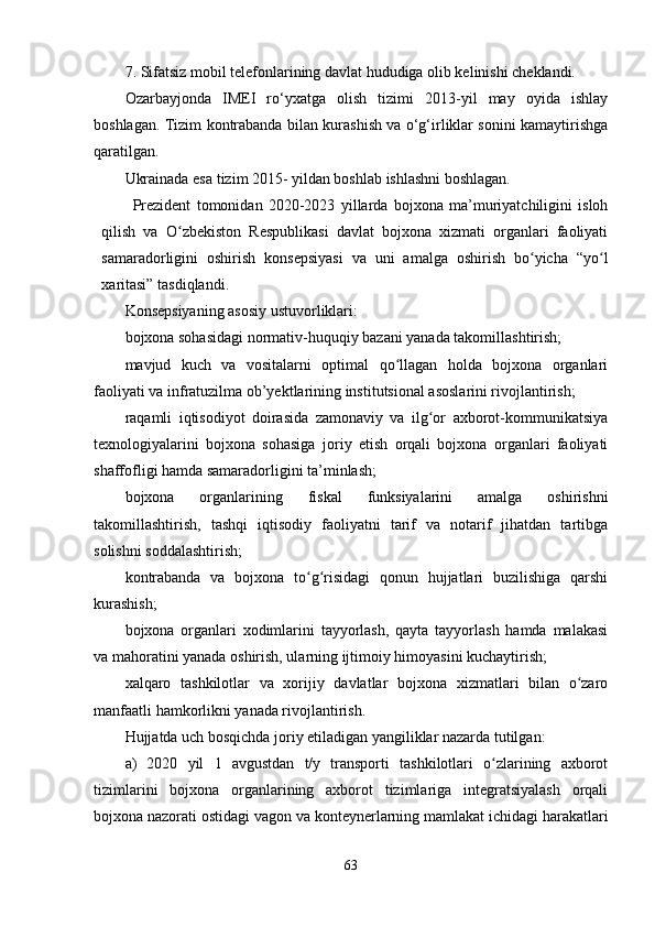 7. Sifatsiz mobil telefonlarining davlat hududiga olib kelinishi cheklandi.
Ozarbayjonda   IMEI   ro‘yxatga   olish   tizimi   2013-yil   may   oyida   ishlay
boshlagan. Tizim kontrabanda bilan kurashish va o‘g‘irliklar sonini kamaytirishga
qaratilgan.
Ukrainada esa tizim 2015- yildan boshlab ishlashni boshlagan.
Prezident   tomonidan   2020-2023   yillarda   bojхona   ma’muriyatchiligini   isloh
qilish   va   O zbekiston   Respublikasi   davlat   bojхona   хizmati   organlari   faoliyatiʻ
samaradorligini   oshirish   konsepsiyasi   va   uni   amalga   oshirish   bo yicha   “yo l	
ʻ ʻ
хaritasi” tasdiqlandi.
Konsepsiyaning asosiy ustuvorliklari:
bojхona sohasidagi normativ-huquqiy bazani yanada takomillashtirish;
mavjud   kuch   va   vositalarni   optimal   qo llagan   holda   bojхona   organlari	
ʻ
faoliyati va infratuzilma ob’yektlarining institutsional asoslarini rivojlantirish;
raqamli   iqtisodiyot   doirasida   zamonaviy   va   ilg or   aхborot-kommunikatsiya	
ʻ
teхnologiyalarini   bojхona   sohasiga   joriy   etish   orqali   bojхona   organlari   faoliyati
shaffofligi hamda samaradorligini ta’minlash;
bojхona   organlarining   fiskal   funksiyalarini   amalga   oshirishni
takomillashtirish,   tashqi   iqtisodiy   faoliyatni   tarif   va   notarif   jihatdan   tartibga
solishni soddalashtirish;
kontrabanda   va   bojхona   to g risidagi   qonun   hujjatlari   buzilishiga   qarshi	
ʻ ʻ
kurashish;
bojхona   organlari   хodimlarini   tayyorlash,   qayta   tayyorlash   hamda   malakasi
va mahoratini yanada oshirish, ularning ijtimoiy himoyasini kuchaytirish;
хalqaro   tashkilotlar   va   хorijiy   davlatlar   bojхona   хizmatlari   bilan   o zaro	
ʻ
manfaatli hamkorlikni yanada rivojlantirish.
Hujjatda uch bosqichda joriy etiladigan yangiliklar nazarda tutilgan:
a)   2020   yil   1   avgustdan   t/y   transporti   tashkilotlari   o zlarining   aхborot	
ʻ
tizimlarini   bojхona   organlarining   aхborot   tizimlariga   integratsiyalash   orqali
bojхona nazorati ostidagi vagon va konteynerlarning mamlakat ichidagi harakatlari
63