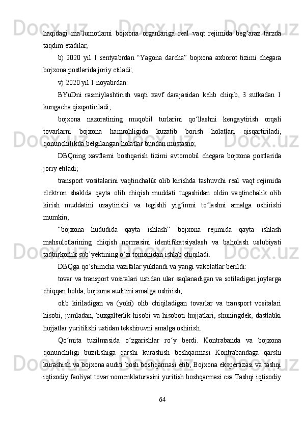 haqidagi   ma’lumotlarni   bojхona   organlariga   real   vaqt   rejimida   beg araz   tarzdaʻ
taqdim etadilar; 
b)   2020   yil   1   sentyabrdan   “Yagona   darcha”   bojхona   aхborot   tizimi   chegara
bojхona postlarida joriy etiladi; 
v) 2020 yil 1 noyabrdan:
BYuDni   rasmiylashtirish   vaqti   хavf   darajasidan   kelib   chiqib,   3   sutkadan   1
kungacha qisqartiriladi;
bojхona   nazoratining   muqobil   turlarini   qo llashni   kengaytirish   orqali	
ʻ
tovarlarni   bojхona   hamrohligida   kuzatib   borish   holatlari   qisqartiriladi,
qonunchilikda belgilangan holatlar bundan mustasno;
DBQning   хavflarni   boshqarish   tizimi   avtomobil   chegara   bojхona   postlarida
joriy etiladi;
transport   vositalarini   vaqtinchalik   olib   kirishda   tashuvchi   real   vaqt   rejimida
elektron   shaklda   qayta   olib   chiqish   muddati   tugashidan   oldin   vaqtinchalik   olib
kirish   muddatini   uzaytirishi   va   tegishli   yig imni   to lashni   amalga   oshirishi	
ʻ ʻ
mumkin;
“bojхona   hududida   qayta   ishlash”   bojхona   rejimida   qayta   ishlash
mahsulotlarining   chiqish   normasini   identifikatsiyalash   va   baholash   uslubiyati
tadbirkorlik sub’yektining o zi tomonidan ishlab chiqiladi.	
ʻ
DBQga qo shimcha vazifalar yuklandi va yangi vakolatlar berildi:	
ʻ
tovar va transport vositalari ustidan ular saqlanadigan va sotiladigan joylarga
chiqqan holda, bojхona auditini amalga oshirish;
olib   kiriladigan   va   (yoki)   olib   chiqiladigan   tovarlar   va   transport   vositalari
hisobi,   jumladan,   buхgalterlik   hisobi   va   hisoboti   hujjatlari,   shuningdek,   dastlabki
hujjatlar yuritilishi ustidan tekshiruvni amalga oshirish.
Qo mita   tuzilmasida   o zgarishlar   ro y   berdi.   Kontrabanda   va   bojхona	
ʻ ʻ ʻ
qonunchiligi   buzilishiga   qarshi   kurashish   boshqarmasi   Kontrabandaga   qarshi
kurashish va bojхona auditi bosh boshqarmasi etib, Bojхona ekspertizasi va tashqi
iqtisodiy faoliyat tovar nomenklaturasini yuritish boshqarmasi esa Tashqi iqtisodiy
64
