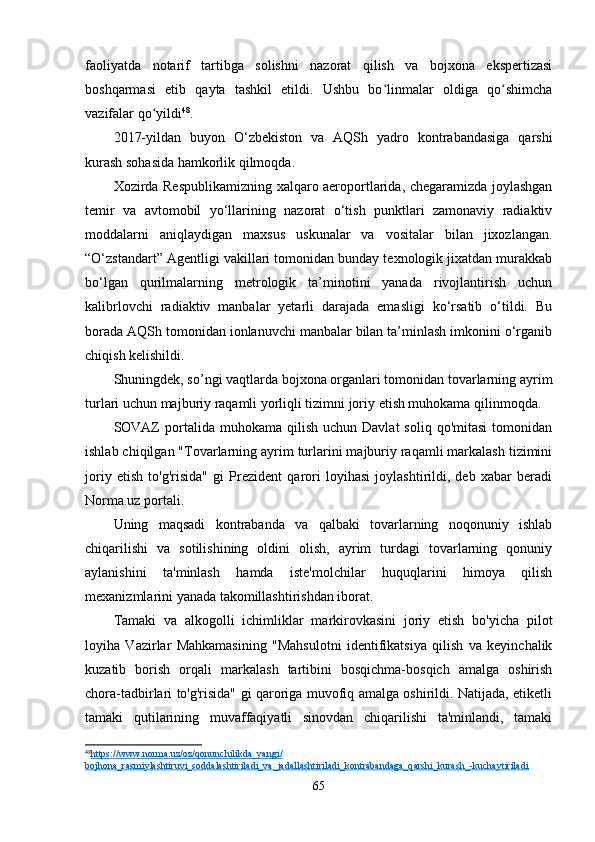 faoliyatda   notarif   tartibga   solishni   nazorat   qilish   va   bojхona   ekspertizasi
boshqarmasi   etib   qayta   tashkil   etildi.   Ushbu   bo linmalar   oldiga   qo shimchaʻ ʻ
vazifalar qo yildi	
ʻ 48
.
2017-yildan   buyon   O‘zbekiston   va   AQSh   yadro   kontrabandasiga   qarshi
kurash sohasida hamkorlik qilmoqda.
Xozirda Respublikamizning xalqaro aeroportlarida, chegaramizda joylashgan
temir   va   avtomobil   yo‘llarining   nazorat   o‘tish   punktlari   zamonaviy   radiaktiv
moddalarni   aniqlaydigan   maxsus   uskunalar   va   vositalar   bilan   jixozlangan.
“O‘zstandart” Agentligi vakillari tomonidan bunday texnologik jixatdan murakkab
bo‘lgan   qurilmalarning   metrologik   ta’minotini   yanada   rivojlantirish   uchun
kalibrlovchi   radiaktiv   manbalar   yetarli   darajada   emasligi   ko‘rsatib   o‘tildi.   Bu
borada AQSh tomonidan ionlanuvchi manbalar bilan ta’minlash imkonini o‘rganib
chiqish kelishildi.
Shuningdek, so’ngi vaqtlarda bojxona organlari tomonidan tovarlarning ayrim
turlari uchun majburiy raqamli yorliqli tizimni joriy etish muhokama qilinmoqda.
SOVAZ  portalida  muhokama  qilish  uchun   Davlat   soliq  qo'mitasi   tomonidan
ishlab chiqilgan "Tovarlarning ayrim turlarini majburiy raqamli markalash tizimini
joriy   etish   to'g'risida"   gi   Prezident   qarori   loyihasi   joylashtirildi,   deb   xabar   beradi
Norma.uz portali.
Uning   maqsadi   kontrabanda   va   qalbaki   tovarlarning   noqonuniy   ishlab
chiqarilishi   va   sotilishining   oldini   olish,   ayrim   turdagi   tovarlarning   qonuniy
aylanishini   ta'minlash   hamda   iste'molchilar   huquqlarini   himoya   qilish
mexanizmlarini yanada takomillashtirishdan iborat.
Tamaki   va   alkogolli   ichimliklar   markirovkasini   joriy   etish   bo'yicha   pilot
loyiha   Vazirlar   Mahkamasining   "Mahsulotni   identifikatsiya   qilish   va   keyinchalik
kuzatib   borish   orqali   markalash   tartibini   bosqichma-bosqich   amalga   oshirish
chora-tadbirlari to'g'risida" gi qaroriga muvofiq amalga oshirildi. Natijada, etiketli
tamaki   qutilarining   muvaffaqiyatli   sinovdan   chiqarilishi   ta'minlandi,   tamaki
48
https://www.norma.uz/oz/qonunchilikda_yangi/   
bojhona_rasmiylashtiruvi_soddalashtiriladi_va_jadallashtiriladi_kontrabandaga_qarshi_kurash_-kuchaytiriladi  
65 