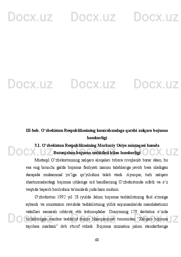 Ш -bob.   O‘zbekiston Respublikasining kontrabandaga qarshi xalqaro bojxona
hamkorligi
3.1. O’zbekiston Respublikasining Markaziy Osiyo mintaqasi hamda
Butunjahon bojxona tashkiloti bilan hamkorligi
Mustaqil   O‘zbekistonning   xalqaro   aloqalari   tobora   rivojlanib   borar   ekan,   bu
esa   eng   birinchi   galda   bojxona   faoliyati   zamon   talablariga   javob   bera   oladigan
darajada   mukammal   yo‘lga   qo‘yilishini   talab   etadi.   Ayniqsa,   turli   xalqaro
shartnomalardagi   bojxona   ishlariga   oid   bandlarning   O‘zbekistonda   sifatli   va   o‘z
vaqtida bajarib borilishini ta'minlash juda ham muhim.
O‘zbekiston   1992   yil   28   iyulda   Jahon   bojxona   tashkilotining   faol   a'zosiga
aylandi   va   muntazam   ravishda   tashkilotning   yillik   anjumanlarida   mamlakatimiz
vakillari   samarali   ishtirok   etib   kelmoqdalar.   Dunyoning   179   davlatini   o‘zida
birlashtirgan   mazkur   tashkilot   dunyo   hhamjamiyati   tomonidan   “Xalqaro   bojxona
tajribasi   markazi”   deb   e'tirof   etiladi.   Bojxona   xizmatini   jahon   standartlariga
68 