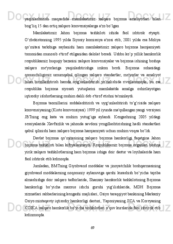 yaqinlashtirish   maqsadida   mamlakatimiz   xalqaro   bojxona   amaliyotlari   bilan
bog‘liq 15 dan ortiq xalqaro konvensiyalarga a'zo bo‘lgan
Mamlakatimiz   Jahon   bojxona   tashkiloti   ishida   faol   ishtirok   etyapti.
O‘zbekistonning   1995 yilda  Siyosiy  komissiya   a'zosi  etib,  2001 yilda  esa  Moliya
qo‘mitasi   tarkibiga   saylanishi   ham   mamlakatimiz   xalqaro   bojxona   hamjamiyati
tomonidan munosib e'tirof etilganidan dalolat beradi. Ushbu ko‘p yillik hamkorlik
respublikamiz huquqiy bazasini xalqaro konvensiyalar va bojxona ishining boshqa
xalqaro   me'yorlariga   yaqinlashtirishga   imkon   berdi.   Bojxona   sohasidagi
qonunchiligimiz   umumqabul   qilingan   xalqaro   standartlar,   me'yorlar   va   amaliyot
bilan   birxillashtirish   hamda   uyg‘unlashtirish   yo‘nalishida   rivojlanmoqda,   bu   esa
respublika   bojxona   siyosati   yutuqlarini   mamlakatda   amalga   oshirilayotgan
iqtisodiy islohotlarning muhim dalili deb e'tirof etishni ta'minlaydi.
Bojxona   taomillarini   soddalashtirish   va   uyg‘unlashtirish   to‘g‘risida   xalqaro
konvensiyaning (Kioto konvensiyasi) 1999 yil iyunda ma'qullangan yangi versiyasi
JBTning   eng   kata   va   muhim   yutug‘iga   aylandi.   Kengashning   2005   yildagi
sessiyalarida  Xavfsizlik  va jahonda savdoni  yengillashtirishning  hadli  standartlari
qabul qilinishi ham xalqaro bojxona hamjamiyati uchun muhim voqea bo‘ldi.
Davlat   bojxona   qo‘mitasining   xalqaro   bojxona   hamkorligi   faqatgina   Jahon
bojxona tashkiloti bilan kifoyalanmaydi. Respublikamiz bojxona organlari boshqa
yirik xalqaro tashkilotlarning ham  bojxona ishiga doir dastur va loyihalarida ham
faol ishtirok etib kelmoqda.
Jumladan,   BMTning   Giyohvand   moddalar   va   jinoyatchilik   boshqarmasining
giyohvand   moddalarning   noqonuniy   aylanuviga   qarshi   kurashish   bo‘yicha   tajriba
almashishga   doir   xalqaro   tadbirlarida,   Shanxay   hamkorlik   tashkilotining   Bojxona
hamkorligi   bo‘yicha   maxsus   ishchi   guruhi   yig‘ilishlarida,   MDH   Bojxona
xizmatlari rahbarlarining kengashi majlislari, Osiyo taraqqiyot bankining Markaziy
Osiyo mintaqaviy iqtisodiy hamkorligi dasturi, Yaponiyaning JICA va Koreyaning
KOIKA xalqaro hamkorlik bo‘yicha tashkilotlari o‘quv kurslarida faol ishtirok etib
kelinmoqda. 
69 