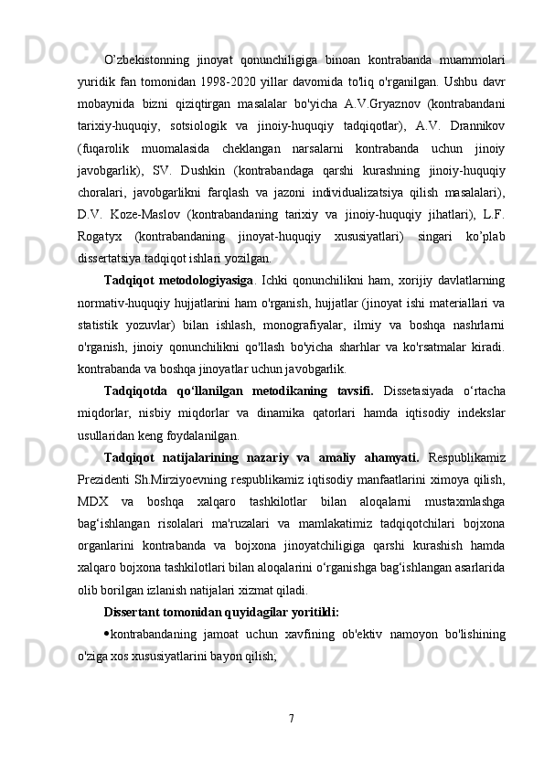 O’zbekistonning   jinoyat   qonunchiligiga   binoan   kontrabanda   muammolari
yuridik   fan   tomonidan   1998-2020   yillar   davomida   to'liq   o'rganilgan.   Ushbu   davr
mobaynida   bizni   qiziqtirgan   masalalar   bo'yicha   A.V.Gryaznov   (kontrabandani
tarixiy-huquqiy,   sotsiologik   va   jinoiy-huquqiy   tadqiqotlar),   A.V.   Drannikov
(fuqarolik   muomalasida   cheklangan   narsalarni   kontrabanda   uchun   jinoiy
javobgarlik),   SV.   Dushkin   (kontrabandaga   qarshi   kurashning   jinoiy-huquqiy
choralari,   javobgarlikni   farqlash   va   jazoni   individualizatsiya   qilish   masalalari),
D.V.   Koze-Maslov   (kontrabandaning   tarixiy   va   jinoiy-huquqiy   jihatlari),   L.F.
Rogatyx   (kontrabandaning   jinoyat-huquqiy   xususiyatlari)   singari   ko’plab
dissertatsiya tadqiqot ishlari yozilgan.
Tadqiqot   metodologiyasiga .   Ichki   qonunchilikni   ham,   xorijiy   davlatlarning
normativ-huquqiy hujjatlarini  ham  o'rganish, hujjatlar  (jinoyat ishi  materiallari  va
statistik   yozuvlar)   bilan   ishlash,   monografiyalar,   ilmiy   va   boshqa   nashrlarni
o'rganish,   jinoiy   qonunchilikni   qo'llash   bo'yicha   sharhlar   va   ko'rsatmalar   kiradi.
kontrabanda va boshqa jinoyatlar uchun javobgarlik.
Tadqiqotda   qo‘llanilgan   metodikaning   tavsifi.   Dissetasiyada   o‘rtacha
miqdorlar,   nisbiy   miqdorlar   va   dinamika   qatorlari   hamda   iqtisodiy   indekslar
usullaridan keng foydalanilgan.
Tadqiqot   natijalarining   nazariy   va   amaliy   ahamyati.   Respublikamiz
Prezidenti   Sh.Mirziyoevning respublikamiz  iqtisodiy  manfaatlarini   ximoya qilish,
MDX   va   boshqa   xalqaro   tashkilotlar   bilan   aloqalarni   mustaxmlashga
bag‘ishlangan   risolalari   ma'ruzalari   va   mamlakatimiz   tadqiqotchilari   bojxona
organlarini   kontrabanda   va   bojxona   jinoyatchiligiga   qarshi   kurashish   hamda
xalqaro bojxona tashkilotlari bilan aloqalarini o‘rganishga bag‘ishlangan asarlarida
olib borilgan izlanish natijalari xizmat qiladi.
Dissertant tomonidan quyidagilar yoritildi:
 kontrabandaning   jamoat   uchun   xavfining   ob'ektiv   namoyon   bo'lishining
o'ziga xos xususiyatlarini bayon qilish;
7 