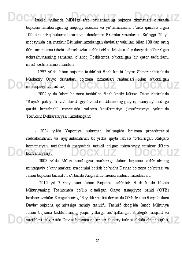 Istiqlol   yillarida   MDHga   a'zo   davlatlarning   bojxona   xizmatlari   o‘rtasida
bojxona   hamkorligining   huquqiy   asoslari   va   yo‘nalishlarini   o‘zida   qamrab   olgan
100   dan   ortiq   hukumatlararo   va   idoralararo   Bitimlar   imzolandi.   So‘nggi   20   yil
mobaynida esa mazkur Bitimlar imzolangan davlatlar vakillari bilan 100 dan ortiq
ikki tomonlama ishchi uchrashuvlar tashkil etildi. Mazkur oliy darajada o‘tkazilgan
uchrashuvlarning   samarasi   o‘laroq   Toshkentda   o‘tkazilgan   bir   qator   tadbirlarni
misol keltirishimiz mumkin:
-   1997   yilda   Jahon   bojxona   tashkiloti   Bosh   kotibi   Jeyms   Shaver   ishtirokida
Markaziy   Osiyo   davlatlari   bojxona   xizmatlari   rahbarlari   bilan   o‘tkazilgan
mintaqaviy uchrashuv;
-   2002   yilda   Jahon   bojxona   tashkiloti   Bosh   kotibi   Mishel   Dane   ishtirokida
“Buyuk ipak yo‘li davlatlarida giyohvand moddalarning g‘ayriqonuniy aylanishiga
qarshi   kurashish”   mavzusida   xalqaro   konferensiya   (konferensiya   yakunida
Toshkent Deklaratsiyasi imzolangan);
-   2004   yilda   Yaponiya   hukumati   ko‘magida   bojxona   prosedurasini
soddalashtirish   va   uyg‘unlashtirish   bo‘yicha   qayta   ishlab   to‘ldirilgan   Xalqaro
konvensiyani   tanishtirish   maqsadida   tashkil   etilgan   mintaqaviy   seminar   (Kioto
konvensiyasi) ;
-   2008   yilda   Milliy   kinologiya   markaziga   Jahon   bojxona   tashkilotining
mintaqaviy o‘quv markazi maqomini berish bo‘yicha Davlat bojxona qo‘mitasi va
Jahon bojxona tashkiloti o‘rtasida Anglashuv memorandumi imzolanishi.
-   2010   yil   3   may   kuni   Jahon   Bojxona   tashkiloti   Bosh   kotibi   Kunio
Mikuriyaning   Toshkentda   bo‘lib   o‘tadigan   Osiyo   taraqqiyot   banki   (OTB)
boshqaruvchilar Kengashining 43-yillik majlisi doirasida O‘zbekiston Respublikasi
Davlat   bojxona   qo‘mitasiga   rasmiy   tashrifi.   Tashrif   chog‘ida   Janob   Mikuriya
Jahon   bojxona   tashkilotining   yaqin   yillarga   mo‘ljallangan   strategik   maqsad   va
vazifalari to‘g‘risida Davlat bojxona qo‘mitasi shaxsiy tarkibi oldida chiqish qilib,
70