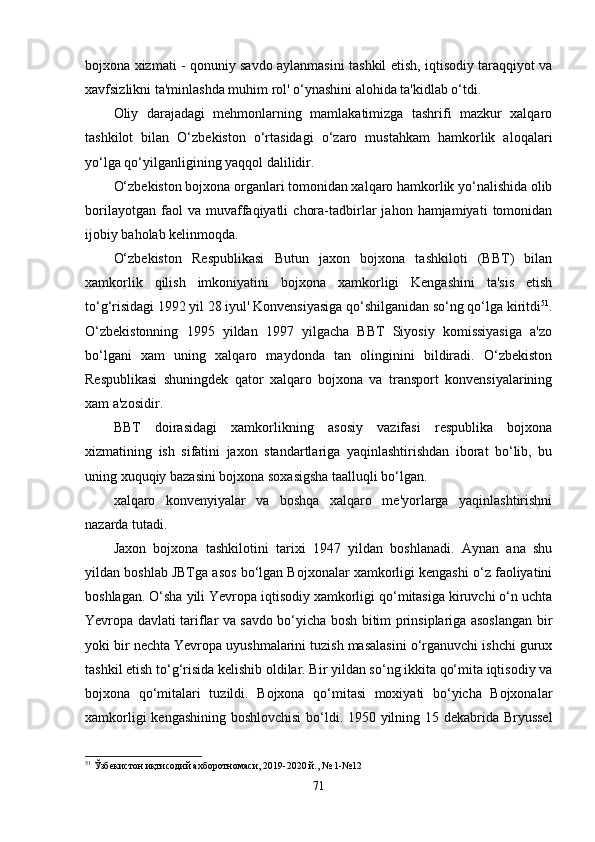 bojxona xizmati - qonuniy savdo aylanmasini tashkil etish, iqtisodiy taraqqiyot va
xavfsizlikni ta'minlashda muhim rol' o‘ynashini alohida ta'kidlab o‘tdi.
Oliy   darajadagi   mehmonlarning   mamlakatimizga   tashrifi   mazkur   xalqaro
tashkilot   bilan   O‘zbekiston   o‘rtasidagi   o‘zaro   mustahkam   hamkorlik   aloqalari
yo‘lga qo‘yilganligining yaqqol dalilidir.
O‘zbekiston bojxona organlari tomonidan xalqaro hamkorlik yo‘nalishida olib
borilayotgan   faol   va   muvaffaqiyatli   chora-tadbirlar   jahon  hamjamiyati   tomonidan
ijobiy baholab kelinmoqda. 
O‘zbekiston   Respublikasi   Butun   jaxon   bojxona   tashkiloti   (BBT)   bilan
xamkorlik   qilish   imkoniyatini   bojxona   xamkorligi   Kengashini   ta'sis   etish
to‘g‘risidagi 1992 yil 28 iyul' Konvensiyasiga qo‘shilganidan so‘ng qo‘lga kiritdi 51
.
O‘zbekistonning   1995   yildan   1997   yilgacha   BBT   Siyosiy   komissiyasiga   a'zo
bo‘lgani   xam   uning   xalqaro   maydonda   tan   olinginini   bildiradi.   O‘zbekiston
Respublikasi   shuningdek   qator   xalqaro   bojxona   va   transport   konvensiyalarining
xam a'zosidir.
BBT   doirasidagi   xamkorlikning   asosiy   vazifasi   respublika   bojxona
xizmatining   ish   sifatini   jaxon   standartlariga   yaqinlashtirishdan   iborat   bo‘lib,   bu
uning xuquqiy bazasini bojxona soxasigsha taalluqli bo‘lgan.
xalqaro   konvenyiyalar   va   boshqa   xalqaro   me'yorlarga   yaqinlashtirishni
nazarda tutadi.
Jaxon   bojxona   tashkilotini   tarixi   1947   yildan   boshlanadi.   Aynan   ana   shu
yildan boshlab JBTga asos bo‘lgan Bojxonalar xamkorligi kengashi o‘z faoliyatini
boshlagan. O‘sha yili Yevropa iqtisodiy xamkorligi qo‘mitasiga kiruvchi o‘n uchta
Yevropa davlati tariflar va savdo bo‘yicha bosh bitim prinsiplariga asoslangan bir
yoki bir nechta Yevropa uyushmalarini tuzish masalasini o‘rganuvchi ishchi gurux
tashkil etish to‘g‘risida kelishib oldilar. Bir yildan so‘ng ikkita qo‘mita iqtisodiy va
bojxona   qo‘mitalari   tuzildi.   Bojxona   qo‘mitasi   moxiyati   bo‘yicha   Bojxonalar
xamkorligi kengashining boshlovchisi  bo‘ldi. 1950 yilning 15 dekabrida Bryussel
51
  Ўзбекистон иқтисодий ахборотномаси, 2019-2020 й., № 1-№12
71 