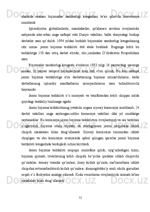 shaxrida   rasman   bojxonalar   xamkorligi   kengashini   ta'sis   qiluvchi   konvensiya
imzolandi.
Iqtisodiyotni   globallashishi,   mamlakatlar,   qit'alararo   savdoni   rivojlantishi
natijasida   asta-sekin   unga   nafaqat   eski   Dunyo   vakillari,   balki   dunyodagi   boshqa
davlatlar xam  qo‘shildi. 1994 yildan boshlab bojxonalar xamkorligi kengashining
ishi   noma-   jaxon   bojxona   tashkiloti   deb   atala   boshladi.   Bugunga   kelib   bu
tashkilotga   150   dan   ortiq   davlat   a'zodir,   shu   jumladan   O‘zbekiston   Respublikasi
xam.
Bojxonalar xamkorligi kengashi  a'zolarini 1983 yilgi 26 yanvardagi qaroriga
asosan   26   yanvar   xalqaro   bojxonachilar   kuni   deb   e'lon   qilindi.   Bu   kun   nafaqat
jaxon   bojxona   tashkilotiga   a'zo   davlatlarning   bojxona   xizmatchilarini,   balki
davlatlarning   iqtisodiy   manfaatlarini   ximoyachilarini   xam   birlashtiruvchi
bayramdir.
Jaxon   bojxona   tashkiloti   o‘z   moxiyati   va   vazifalaridan   kelib   chiqqan   xolda
quyidagi tashkiliy tuzilmaga egadir.
Jaxon bojxona tashkilotining yetakchi organi siyosiy komissiya xisoblanib, 24
davlat   vakillari   unga   saylangan.ushbu   komissiya   vakillari   ikki   yil   muddatga
saylanadilar. Bu komissiya jaxon bojxona tashkilotini rivojlantirish va uni tarkibini
o‘zgartirish,   bojxona   ishini   siyosati   va   strategiyasini   jaxon   miqyosida   ishlab
chiqish   masalalari   bilan   shug‘ullanadi.   Siyosiy   komissiya   tomonidan   ishlab
chiqilgan   va   shu   komissiya   sessiyasida   qabul   qilingan   qarorlar   jaxon   bojxona
tashkiloti kengashida tasdiqlash uchun kiritiladi.
Jaxon   bojxona   tashkiloti   xuquqni   muxofaza   qilish,   uyg‘unlashgan   tizim,
bojxona   qiymati,   tovarlarning   kelib   chiqishi   bo‘yicha   qoidalar   ishlab   chiquvchi
qo‘mitalar,   doimiy   texnika   qo‘mitasi,   ilmiy   kichik   qo‘mita,   ma'lumotlarni   ishlab
chiqishni avtomatlashtirish kichik qo‘mitasi, shuningdekko‘p sonli ishchi guruxlari
orqali o‘z faoliyatini amalga oshiradi. Kishi resurslarini rivojlantirish xizmati ta'lim
masalalari bilan shug‘ullanadi.
72 