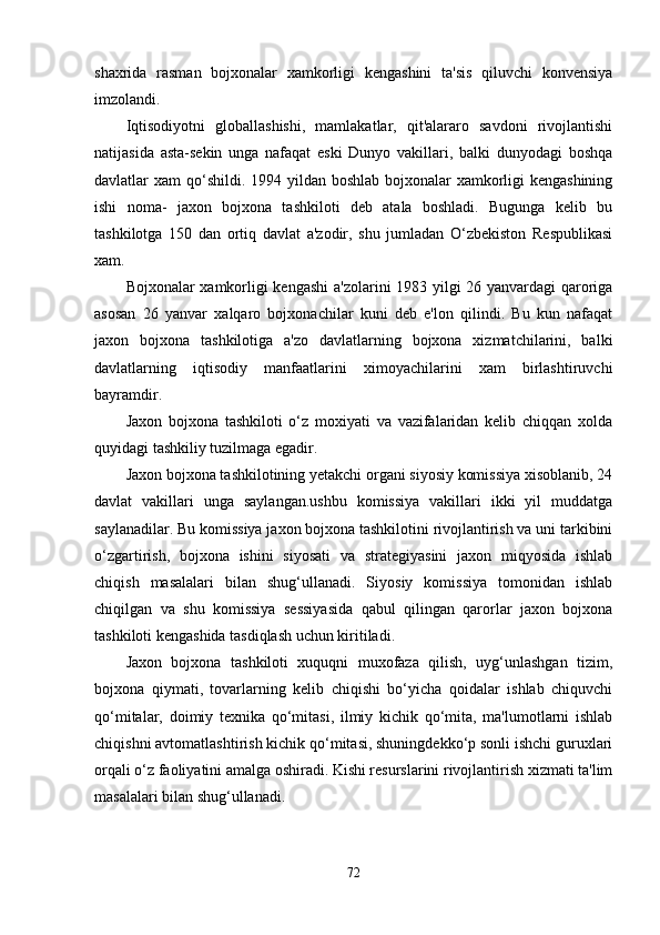 shaxrida   rasman   bojxonalar   xamkorligi   kengashini   ta'sis   qiluvchi   konvensiya
imzolandi.
Iqtisodiyotni   globallashishi,   mamlakatlar,   qit'alararo   savdoni   rivojlantishi
natijasida   asta-sekin   unga   nafaqat   eski   Dunyo   vakillari,   balki   dunyodagi   boshqa
davlatlar xam  qo‘shildi. 1994 yildan boshlab bojxonalar xamkorligi kengashining
ishi   noma-   jaxon   bojxona   tashkiloti   deb   atala   boshladi.   Bugunga   kelib   bu
tashkilotga   150   dan   ortiq   davlat   a'zodir,   shu   jumladan   O‘zbekiston   Respublikasi
xam.
Bojxonalar xamkorligi kengashi  a'zolarini 1983 yilgi 26 yanvardagi qaroriga
asosan   26   yanvar   xalqaro   bojxonachilar   kuni   deb   e'lon   qilindi.   Bu   kun   nafaqat
jaxon   bojxona   tashkilotiga   a'zo   davlatlarning   bojxona   xizmatchilarini,   balki
davlatlarning   iqtisodiy   manfaatlarini   ximoyachilarini   xam   birlashtiruvchi
bayramdir.
Jaxon   bojxona   tashkiloti   o‘z   moxiyati   va   vazifalaridan   kelib   chiqqan   xolda
quyidagi tashkiliy tuzilmaga egadir.
Jaxon bojxona tashkilotining yetakchi organi siyosiy komissiya xisoblanib, 24
davlat   vakillari   unga   saylangan.ushbu   komissiya   vakillari   ikki   yil   muddatga
saylanadilar. Bu komissiya jaxon bojxona tashkilotini rivojlantirish va uni tarkibini
o‘zgartirish,   bojxona   ishini   siyosati   va   strategiyasini   jaxon   miqyosida   ishlab
chiqish   masalalari   bilan   shug‘ullanadi.   Siyosiy   komissiya   tomonidan   ishlab
chiqilgan   va   shu   komissiya   sessiyasida   qabul   qilingan   qarorlar   jaxon   bojxona
tashkiloti kengashida tasdiqlash uchun kiritiladi.
Jaxon   bojxona   tashkiloti   xuquqni   muxofaza   qilish,   uyg‘unlashgan   tizim,
bojxona   qiymati,   tovarlarning   kelib   chiqishi   bo‘yicha   qoidalar   ishlab   chiquvchi
qo‘mitalar,   doimiy   texnika   qo‘mitasi,   ilmiy   kichik   qo‘mita,   ma'lumotlarni   ishlab
chiqishni avtomatlashtirish kichik qo‘mitasi, shuningdekko‘p sonli ishchi guruxlari
orqali o‘z faoliyatini amalga oshiradi. Kishi resurslarini rivojlantirish xizmati ta'lim
masalalari bilan shug‘ullanadi.
72