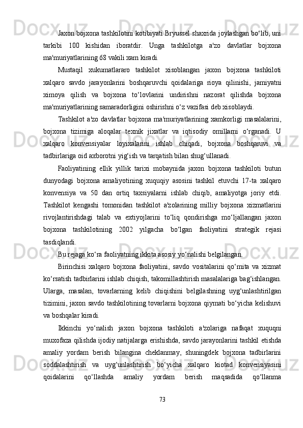 Jaxon bojxona tashkilotini kotibiyati Bryussel shaxrida joylashgan bo‘lib, uni
tarkibi   100   kishidan   iboratdir.   Unga   tashkilotga   a'zo   davlatlar   bojxona
ma'muriyatlarining 68 vakili xam kiradi.
Mustaqil   xukumatlararo   tashkilot   xisoblangan   jaxon   bojxona   tashkiloti
xalqaro   savdo   jarayonlarini   boshqaruvchi   qoidalariga   rioya   qilinishi,   jamiyatni
ximoya   qilish   va   bojxona   to‘lovlarini   undirishni   nazorat   qilishda   bojxona
ma'muriyatlarining samaradorligini oshirishni o‘z vazifasi deb xisoblaydi.
Tashkilot   a'zo   davlatlar   bojxona  ma'muriyatlarining  xamkorligi   masalalarini,
bojxona   tizimiga   aloqalar   texnik   jixatlar   va   iqtisodiy   omillarni   o‘rganadi.   U
xalqaro   konvensiyalar   loyixalarini   ishlab   chiqadi,   bojxona   boshqaruvi   va
tadbirlariga oid axborotni yig‘ish va tarqatish bilan shug‘ullanadi.
Faoliyatining   ellik   yillik   tarixi   mobaynida   jaxon   bojxona   tashkiloti   butun
dunyodagi   bojxona   amaliyotining   xuquqiy   asosini   tashkil   etuvchi   17-ta   xalqaro
konvensiya   va   50   dan   ortiq   taxsiyalarni   ishlab   chiqib,   amaliyotga   joriy   etdi.
Tashkilot   kengashi   tomonidan   tashkilot   a'zolarining   milliy   bojxona   xizmatlarini
rivojlantirishdagi   talab   va   extiyojlarini   to‘liq   qondirishga   mo‘ljallangan   jaxon
bojxona   tashkilotining   2002   yilgacha   bo‘lgan   faoliyatini   strategik   rejasi
tasdiqlandi.
Bu rejaga ko‘ra faoliyatning ikkita asosiy yo‘nalishi belgilangan.
Birinchisi   xalqaro   bojxona   faoliyatini,   savdo   vositalarini   qo‘mita   va   xizmat
ko‘rsatish tadbirlarini ishlab chiqish, takomillashtirish masalalariga bag‘ishlangan.
Ularga,   masalan,   tovarlarning   kelib   chiqishini   belgilashning   uyg‘unlashtirilgan
tizimini, jaxon savdo tashkilotining tovarlarni bojxona qiymati bo‘yicha kelishuvi
va boshqalar kiradi. 
Ikkinchi   yo‘nalish   jaxon   bojxona   tashkiloti   a'zolariga   nafaqat   xuquqni
muxofaza qilishda ijodiy natijalarga erishishda, savdo jarayonlarini tashkil etishda
amaliy   yordam   berish   bilangina   cheklanmay,   shuningdek   bojxona   tadbirlarini
soddalashtirish   va   uyg‘unlashtirish   bo‘yicha   xalqaro   kiotad   konvensiyasini
qoidalarini   qo‘llashda   amaliy   yordam   berish   maqsadida   qo‘llanma
73 