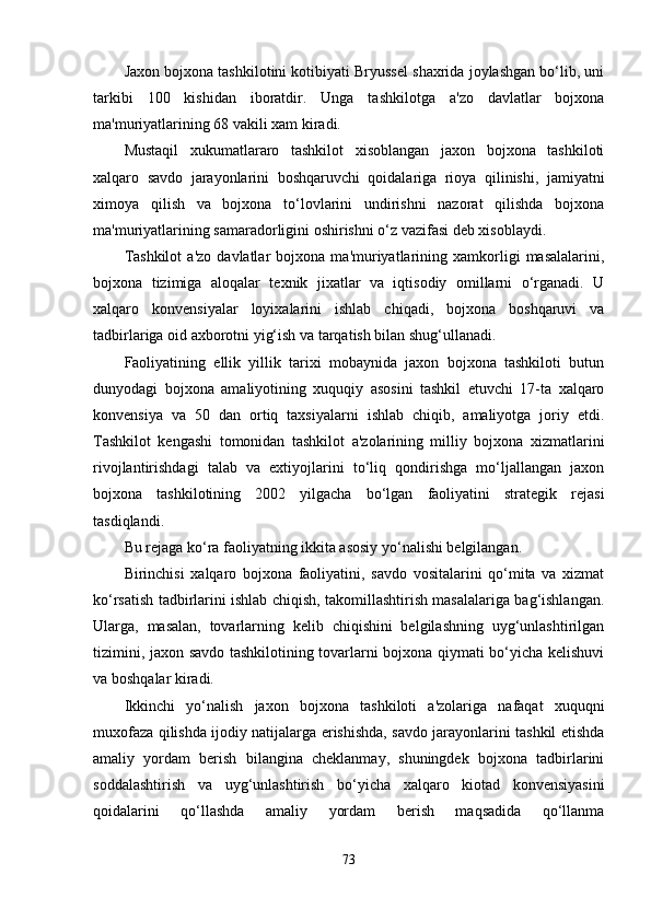 Jaxon bojxona tashkilotini kotibiyati Bryussel shaxrida joylashgan bo‘lib, uni
tarkibi   100   kishidan   iboratdir.   Unga   tashkilotga   a'zo   davlatlar   bojxona
ma'muriyatlarining 68 vakili xam kiradi.
Mustaqil   xukumatlararo   tashkilot   xisoblangan   jaxon   bojxona   tashkiloti
xalqaro   savdo   jarayonlarini   boshqaruvchi   qoidalariga   rioya   qilinishi,   jamiyatni
ximoya   qilish   va   bojxona   to‘lovlarini   undirishni   nazorat   qilishda   bojxona
ma'muriyatlarining samaradorligini oshirishni o‘z vazifasi deb xisoblaydi.
Tashkilot   a'zo   davlatlar   bojxona  ma'muriyatlarining  xamkorligi   masalalarini,
bojxona   tizimiga   aloqalar   texnik   jixatlar   va   iqtisodiy   omillarni   o‘rganadi.   U
xalqaro   konvensiyalar   loyixalarini   ishlab   chiqadi,   bojxona   boshqaruvi   va
tadbirlariga oid axborotni yig‘ish va tarqatish bilan shug‘ullanadi.
Faoliyatining   ellik   yillik   tarixi   mobaynida   jaxon   bojxona   tashkiloti   butun
dunyodagi   bojxona   amaliyotining   xuquqiy   asosini   tashkil   etuvchi   17-ta   xalqaro
konvensiya   va   50   dan   ortiq   taxsiyalarni   ishlab   chiqib,   amaliyotga   joriy   etdi.
Tashkilot   kengashi   tomonidan   tashkilot   a'zolarining   milliy   bojxona   xizmatlarini
rivojlantirishdagi   talab   va   extiyojlarini   to‘liq   qondirishga   mo‘ljallangan   jaxon
bojxona   tashkilotining   2002   yilgacha   bo‘lgan   faoliyatini   strategik   rejasi
tasdiqlandi.
Bu rejaga ko‘ra faoliyatning ikkita asosiy yo‘nalishi belgilangan.
Birinchisi   xalqaro   bojxona   faoliyatini,   savdo   vositalarini   qo‘mita   va   xizmat
ko‘rsatish tadbirlarini ishlab chiqish, takomillashtirish masalalariga bag‘ishlangan.
Ularga,   masalan,   tovarlarning   kelib   chiqishini   belgilashning   uyg‘unlashtirilgan
tizimini, jaxon savdo tashkilotining tovarlarni bojxona qiymati bo‘yicha kelishuvi
va boshqalar kiradi. 
Ikkinchi   yo‘nalish   jaxon   bojxona   tashkiloti   a'zolariga   nafaqat   xuquqni
muxofaza qilishda ijodiy natijalarga erishishda, savdo jarayonlarini tashkil etishda
amaliy   yordam   berish   bilangina   cheklanmay,   shuningdek   bojxona   tadbirlarini
soddalashtirish   va   uyg‘unlashtirish   bo‘yicha   xalqaro   kiotad   konvensiyasini
qoidalarini   qo‘llashda   amaliy   yordam   berish   maqsadida   qo‘llanma
73